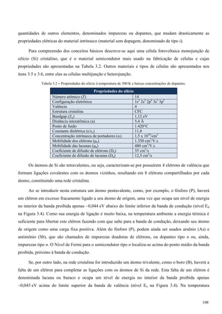 quantidades de outros elementos, denominados impurezas ou dopantes, que mudam drasticamente as
propriedades elétricas do material intrínseco (material sem dopagem, denominado de tipo i).
Para compreensão dos conceitos básicos descreve-se aqui uma célula fotovoltaica monojunção de
silício (Si) cristalino, que é o material semicondutor mais usado na fabricação de células e cujas
propriedades são apresentadas na Tabela 3.2. Outros materiais e tipos de células são apresentados nos
itens 3.5 e 3.6, entre elas as células multijunção e heterojunção.
Tabela 3.2 – Propriedades do silício à temperatura de 300 K e baixas concentrações de dopantes.
Propriedades do silício
Número atômico (Z) 14
Configuração eletrônica 1s2
2s2
2p6
3s2
3p2
Valência 4
Estrutura cristalina CFC
Bandgap (Eg) 1,12 eV
Distância interatômica (a) 5,4 Å
Ponto de fusão 1.420°C
Constante dielétrica (ε/εo) 11,8
Concentração intrínseca de portadores (ni) 1,5 x 1010
/cm3
Mobilidade dos elétrons (μn) 1.350 cm2
/V.s
Mobilidade das lacunas (μp) 480 cm2
/V.s
Coeficiente de difusão de elétrons (Dn) 35 cm2
/s
Coeficiente de difusão de lacunas (Dp) 12,5 cm2
/s
Os átomos de Si são tetravalentes, ou seja, caracterizam-se por possuírem 4 elétrons de valência que
formam ligações covalentes com os átomos vizinhos, resultando em 8 elétrons compartilhados por cada
átomo, constituindo uma rede cristalina.
Ao se introduzir nesta estrutura um átomo pentavalente, como, por exemplo, o fósforo (P), haverá
um elétron em excesso fracamente ligado a seu átomo de origem, uma vez que ocupa um nível de energia
no interior da banda proibida apenas ~0,044 eV abaixo do limite inferior da banda de condução (nível Ed
na Figura 3.4). Como sua energia de ligação é muito baixa, na temperatura ambiente a energia térmica é
suficiente para libertar este elétron fazendo com que salte para a banda de condução, deixando seu átomo
de origem como uma carga fixa positiva. Além do fósforo (P), podem ainda ser usados arsênio (As) e
antimônio (Sb), que são chamados de impurezas doadoras de elétrons, ou dopantes tipo n ou, ainda,
impurezas tipo n. O Nível de Fermi para o semicondutor tipo n localiza-se acima do ponto médio da banda
proibida, próximo à banda de condução.
Se, por outro lado, na rede cristalina for introduzido um átomo trivalente, como o boro (B), haverá a
falta de um elétron para completar as ligações com os átomos de Si da rede. Esta falta de um elétron é
denominada lacuna ou buraco e ocupa um nível de energia no interior da banda proibida apenas
~0,045 eV acima do limite superior da banda de valência (nível Ea na Figura 3.4). Na temperatura
108
 