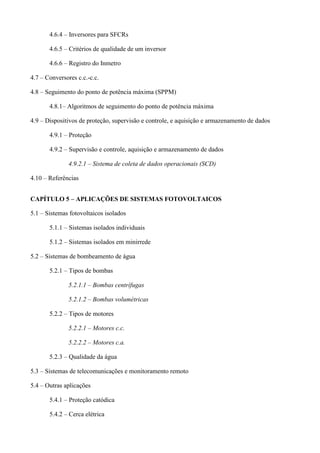 4.6.4 – Inversores para SFCRs
4.6.5 – Critérios de qualidade de um inversor
4.6.6 – Registro do Inmetro
4.7 – Conversores c.c.-c.c.
4.8 – Seguimento do ponto de potência máxima (SPPM)
4.8.1– Algoritmos de seguimento do ponto de potência máxima
4.9 – Dispositivos de proteção, supervisão e controle, e aquisição e armazenamento de dados
4.9.1 – Proteção
4.9.2 – Supervisão e controle, aquisição e armazenamento de dados
4.9.2.1 – Sistema de coleta de dados operacionais (SCD)
4.10 – Referências
CAPÍTULO 5 – APLICAÇÕES DE SISTEMAS FOTOVOLTAICOS
5.1 – Sistemas fotovoltaicos isolados
5.1.1 – Sistemas isolados individuais
5.1.2 – Sistemas isolados em minirrede
5.2 – Sistemas de bombeamento de água
5.2.1 – Tipos de bombas
5.2.1.1 – Bombas centrífugas
5.2.1.2 – Bombas volumétricas
5.2.2 – Tipos de motores
5.2.2.1 – Motores c.c.
5.2.2.2 – Motores c.a.
5.2.3 – Qualidade da água
5.3 – Sistemas de telecomunicações e monitoramento remoto
5.4 – Outras aplicações
5.4.1 – Proteção catódica
5.4.2 – Cerca elétrica
 