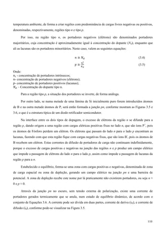 temperatura ambiente, de forma a criar regiões com predominância de cargas livres negativas ou positivas,
denominadas, respectivamente, regiões tipo n e tipo p.
Por isso, na região tipo n, os portadores negativos (elétrons) são denominados portadores
majoritários, cuja concentração é aproximadamente igual à concentração do dopante (Nd), enquanto que
ali as lacunas são os portadores minoritários. Neste caso, valem as seguintes equações:
݊ ≅ ܰௗ (3.4)
‫݌‬ ≅
௡೔
మ
ே೏
(3.5)
Onde:
݊௜ - concentração de portadores intrínsecos;
݊- concentração de portadores negativos (elétrons);
‫-݌‬ concentração de portadores positivos (lacunas);
ܰௗ – Concentração do dopante tipo n.
Para a região tipo p, a situação dos portadores se inverte, de forma análoga.
Por outro lado, se numa metade de uma lâmina de Si inicialmente puro forem introduzidos átomos
de B e na outra metade átomos de P, será então formada a junção pn, conforme mostram as Figuras 3.5 e
3.6, o que é a estrutura típica de um diodo retificador semicondutor.
Na interface entre os dois tipos de dopagem, o excesso de elétrons da região n se difunde para a
região p, dando origem a uma região com cargas elétricas positivas fixas no lado n, que são íons P+
, pois
os átomos de Fósforo perdem um elétron. Os elétrons que passam do lado n para o lado p encontram as
lacunas, fazendo com que esta região fique com cargas negativas fixas, que são íons B-
, pois os átomos de
B recebem um elétron. Estas correntes de difusão de portadores de carga não continuam indefinidamente,
porque o excesso de cargas positivas e negativas na junção das regiões n e p produz um campo elétrico
que impede a passagem de elétrons do lado n para o lado p, assim como impede a passagem de lacunas da
região p para a n.
Estabelecido o equilíbrio, forma-se uma zona com cargas positivas e negativas, denominada de zona
de carga espacial ou zona de depleção, gerando um campo elétrico na junção pn e uma barreira de
potencial. A zona de depleção recebe este nome por lá praticamente não existirem portadores, ou seja n ≈
0 e p ≈ 0.
Através da junção pn no escuro, sem tensão externa de polarização, existe uma corrente de
portadores gerados termicamente que se anula, num estado de equilíbrio dinâmico, de acordo com o
conjunto de Equações 3.6. A corrente pode ser divida em duas partes, corrente de deriva (iD), e corrente de
difusão (id), conforme pode-se visualizar na Figura 3.5.
110
 
