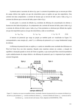 A primeira parte é acorrente de deriva (iD), que é a corrente de portadores que se movem por efeito
do campo elétrico das regiões em que são minoritários para as regiões em que são majoritários. Esta
corrente tem duas componentes: a corrente de lacunas que se movem do lado n para o lado p (IDp) e a
corrente de elétrons que se movem do lado p para o lado n (IDn).
A outra parte é a corrente de difusão (id), resultante da diferença de concentrações de elétrons e
lacunas nos dois lados da junção pn. As componentes são: corrente de lacunas do lado p para o lado n (idp)
e corrente de elétrons do lado n para o lado p (idn). Estes portadores se deslocam por difusão das regiões
em que são majoritários para as em que são minoritários, onde se recombinam.
iD = iDp + iDn Id = idn + idp i = iD = Id = 0 (3.6)
A barreira de potencial que surge na junção pn também pode ser visualizada na Figura 3.5,
correspondendo a uma energia qVo, onde Vo é a diferença de potencial e q é a carga fundamental (carga
do elétron).
A diferença de potencial entre as regiões p e n pode ser entendida como resultado das diferenças no
Nível de Fermi (Efe) nos dois materiais. Quando estes materiais entram em contato, a situação de
equilíbrio é alcançada quando os níveis de Fermi se igualam, o que ocorre pelo fluxo inicial de portadores
e pelo estabelecimento do campo elétrico e da diferença de potencial, que é a responsável por impelir a
corrente fotogerada.
Figura 3.5 – Junção pn no escuro em equilíbrio térmico, mostrando a barreira de potencial (qV0) as correntes de difusão (Id) e
de deriva (iD) de portadores: idn – corrente de difusão de elétrons; idp – corrente de difusão de lacunas; iDn – corrente de deriva
de elétrons; IDp – corrente de deriva de lacunas. Fonte: adaptado de (OLDENBURG, 1994).
111
 