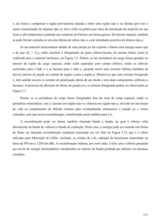 n, de forma a compensar a região previamente dopada e obter uma região tipo n na lâmina (por isso a
maior concentração do dopante tipo n). Isto é feito na prática por meio da introdução do material em um
forno a alta temperatura contendo um composto de Fósforo em forma gasosa. Da mesma maneira, também
se pode formar a junção pn em uma lâmina de silício tipo n, com introdução posterior de átomos tipo p.
Se um material semicondutor dotado de uma junção pn for exposto a fótons com energia maior que
a do gap (Ef > Eg), então ocorrerá a fotogeração de pares elétron-lacuna, da mesma forma como já
explicado para o material intrínseco, na Figura 3.3. Porém, se tais portadores de carga forem gerados no
interior da região de carga espacial, então serão separados pelo campo elétrico, sendo os elétrons
acelerados para o lado n e as lacunas para o lado p, gerando assim uma corrente elétrica (também de
deriva) através da junção no sentido da região n para a região p. Observe-se que esta corrente fotogerada
IL tem sentido inverso à corrente de polarização direta de um diodo e tem duas componentes (elétrons e
lacunas). O processo de absorção de fótons da junção pn e a corrente fotogerada podem ser observados na
Figura 3.7.
Porém, se os portadores de carga forem fotogerados fora da zona de carga espacial, então os
portadores minoritários, isto é, lacunas em região tipo n e elétrons em região tipo p, deverão ter um tempo
de vida ou comprimento de difusão mínimo para eventualmente alcançarem a junção pn e serem
coletados, sem que ocorra recombinação, contribuindo assim também para a IL.
A recombinação pode ser direta, também chamada banda a banda, na qual o elétron volta
diretamente da banda de valência à banda de condução. Neste caso, a energia pode ser emitida sob forma
de fóton, na chamada recombinação irradiante (mostrada em cor lilás na Figura 3.7), que é o efeito
utilizado para fabricação de LEDs, emitindo, as células de c-Si, radiação de baixíssima intensidade na
faixa de 950 nm a 1250 nm (IR). A recombinação indireta, por outro lado, é feita com o elétron passando
por níveis de energia intermediários introduzidos no interior da banda proibida por defeitos na estrutura
cristalina.
113
 