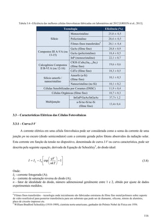 Tabela 3.4 - Eficiência das melhores células fotovoltaicas fabricadas em laboratórios até 2012 [GREEN et al., 2013].
Tecnologia Eficiência (%)
Silício
Monocristalino 25,0 ± 0,5
Policristalino 20,4 ± 0,5
Filmes finos transferidos4
20,1 ± 0,4
Compostos III A-VA (ou
13-15)
GaAs (filme fino) 28,8 ± 0,9
GaAs (policristalino) 18,4 ± 0,5
InP (monocristalino) 22,1 ± 0,7
Calcogênios Compostos
II B-VI A (ou 12-16)
CIGS (CuInxGa(1-x)Se2)
(filme fino)
19,6 ± 0,6
CdTe (filme fino) 18,3 ± 0,5
Silício amorfo /
nanocristalino
Amorfo (a-Si)
(filme fino)
10,1 ± 0,3
Nanocristalino (nc-Si) 10,1 ± 0,2
Células Sensibilizadas por Corantes (DSSC) 11,9 ± 0,4
Células Orgânicas (filme fino) 10,7 ± 0,3
Multijunção
InGaP/GaAs/InGaAs 37,7± 1,2
a-Si/nc-Si/nc-Si
(filme fino)
13,4± 0,4
3.3 – Características Elétricas das Células Fotovoltaicas
3.3.1 – Curva I-V
A corrente elétrica em uma célula fotovoltaica pode ser considerada como a soma da corrente de uma
junção pn no escuro (diodo semicondutor) com a corrente gerada pelos fótons absorvidos da radiação solar.
Esta corrente em função da tensão no dispositivo, denominada de curva I-V ou curva característica, pode ser
descrita pela seguinte equação, derivada da Equação de Schockley5
, do diodo ideal:
»
¼
º
«
¬
ª
¸
¹
·
¨
©
§
1exp0
nkT
qV
III L (3.8)
Onde:
IL - corrente fotogerada (A);
I0 - corrente de saturação reversa do diodo (A);
n - fator de idealidade do diodo, número adimensional geralmente entre 1 e 2, obtido por ajuste de dados
experimentais medidos;
4
Filmes finos transferidos – tecnologia onde inicialmente são fabricadas estruturas de filme fino metal/polímero sobre suporte
de vidro reutilizável para posterior transferência para um substrato que pode ser de diamante, silicone, nitreto de alumínio,
placa de circuito impresso etc.
5
William Bradford Schockley (1910-1989), cientista norte-americano, ganhador do Prêmio Nobel de Física em 1956.
116
 