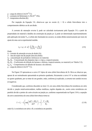q – carga do elétron (1,6x10-19
C);
k – constante de Boltzmann (1,38x10-23
J/K);
T – temperatura absoluta (K).
Por inspeção da Equação 3.8, observa-se que no escuto (IL = 0) a célula fotovoltaica tem o
comportamento idêntico ao de um diodo.
A corrente de saturação reversa I0 pode ser calculada teoricamente pela Equação 3.9, a partir de
propriedades do material e detalhes da construção da junção pn. I0 pode ser determinada experimentalmente
pela aplicação da tensão Voc à célula não iluminada (no escuro), ou ainda obtida numericamente por meio de
ajuste de uma curva experimental medida.
‫ܫ‬଴ = ‫ݍ‬ ∙ ‫ܣ‬ ∙ ݊௜
ଶ
∙ ൬
஽೛
௅೛∙ே೏
+
஽೙
௅೙∙ேೌ
൰ (3.9)
Onde:
I0 - corrente de saturação reversa do diodo (A);
A– área da seção reta da junção (área da célula);
݊௜ - concentração de portadores intrínsecos no material;
ܰௗ, ܰ௔ – Concentração dos dopantes tipo n e tipo p, respectivamente;
‫ܦ‬௣, ‫ܦ‬௡ – Coeficientes de difusão de lacunas e elétrons, respectivamente, no material (ver Tabela 3.2);
‫ܮ‬௣, ‫ܮ‬௡ – Comprimentos de difusão de lacunas e de elétrons;
q – carga do elétron (1,6x10-19
C);
Na Figura 3.9 apresenta-se a curva I-V típica de uma célula fotovoltaica de Si. Deve-se observar que,
apesar de ser normalmente apresentada no primeiro quadrante, fisicamente a curva I-V se situa na realidade
no quarto quadrante, por se tratar de um gerador, onde, conforme já explicado, a corrente tem sentido inverso
(é negativa).
Considerando que, conforme discutido no item 3.2, em uma célula fotovoltaica há resistência em série
devido a: junção metal-semicondutor, malhas metálicas, regiões dopadas etc., assim como resistências em
paralelo devido a pontos de curto-circuito na junção pn, conforme esquematizado na Figura 3.8-b, a equação
da curva característica de uma célula fotovoltaica torna-se:
P
SS
L
R
IRV
nkT
IRVq
III »
¼
º
«
¬
ª
¸
¹
·
¨
©
§
1
)(
exp0 (3.10)
onde RS é a resistência em série e RP a resistência em paralelo.
117
 