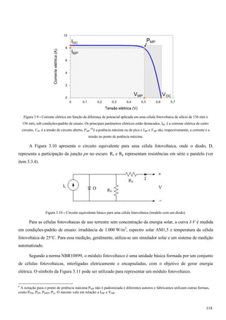 Figura 3.9 - Corrente elétrica em função da diferença de potencial aplicada em uma célula fotovoltaica de silício de 156 mm x
156 mm, sob condições-padrão de ensaio. Os principais parâmetros elétricos estão destacados. ISC é a corrente elétrica de curto-
circuito, VOC é a tensão de circuito aberto, PMP
(6)
é a potência máxima ou de pico e IMP e VMP são, respectivamente, a corrente e a
tensão no ponto de potência máxima.
A Figura 3.10 apresenta o circuito equivalente para uma célula fotovoltaica, onde o diodo, D,
representa a participação da junção pn no escuro. Rs e Rp representam resistências em série e paralelo (ver
item 3.3.4).
Figura 3.10 – Circuito equivalente básico para uma célula fotovoltaica (modelo com um diodo).
Para as células fotovoltaicas de uso terrestre sem concentração da energia solar, a curva I-V é medida
em condições-padrão de ensaio: irradiância de 1.000 W/m2
, espectro solar AM1,5 e temperatura da célula
fotovoltaica de 25°C. Para essa medição, geralmente, utiliza-se um simulador solar e um sistema de medição
automatizado.
Segundo a norma NBR10899, o módulo fotovoltaico é uma unidade básica formada por um conjunto
de células fotovoltaicas, interligadas eletricamente e encapsuladas, com o objetivo de gerar energia
elétrica. O símbolo da Figura 3.11 pode ser utilizado para representar um módulo fotovoltaico.
6
A notação para o ponto de potência máxima PMP não é padronizada e diferentes autores e fabricantes utilizam outras formas,
como PPM, PPP, PMPP, Pm. O mesmo vale em relação a IMP e VMP.
118
 