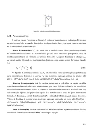 Figura 3.11 – Símbolo de módulo fotovoltaico.
3.3.2 – Parâmetros elétricos
A partir da curva I-V mostrada na Figura 3.9, podem ser determinados os parâmetros elétricos que
caracterizam as células ou módulos fotovoltaicos: tensão de circuito aberto, corrente de curto-circuito, fator
de forma e eficiência, descritos a seguir.
- Tensão de circuito aberto (Voc): é a tensão entre os terminais de uma célula fotovoltaica quando não
há corrente elétrica circulando e é a máxima tensão que uma célula fotovoltaica pode produzir. Pode ser
medida diretamente com um voltímetro nos terminais do módulo. Voc depende da corrente de saturação (I0),
da corrente elétrica fotogerada (IL) e da temperatura, de acordo com a equação abaixo, derivada da Equação
3.8:
ܸ௢௖ =
୩∙୘
୯
∙ ln ቀ
ூಽ
୍బ
+ 1ቁ (3.11)
Por depender da corrente de saturação (I0), Voc está relacionada com a recombinação dos portadores de
carga minoritários no dispositivo. O valor de Voc varia conforme a tecnologia utilizada nas células: c-Si
(0,5 V – 0,7 V), CdTe (0,857 V), a-Si (0,886 V), DSSC (0,744 V), InGaP/GaAs/InGaAs (3,014 V).
- Corrente de curto-circuito (Isc): é a máxima corrente que se pode obter e é medida na célula
fotovoltaica quando a tensão elétrica em seus terminais é igual a zero. Pode ser medida com um amperímetro
curto-circuitando os terminais do módulo. Isc depende da área da célula fotovoltaica, da irradiância solar e de
sua distribuição espectral, das propriedades ópticas e da probabilidade de coleta dos pares elétron-lacuna
formados. A densidade de corrente de curto-circuito (Jsc) é calculada dividindo-se Isc pela área do dispositivo.
Valores da densidade de corrente variam conforme a tecnologia empregada, tais como: c-Si (38 mA/cm2
–
42,7 mA/cm2
), CdTe (26,95 mA/cm2
), a-Si (16,75 mA/cm2
), InGaP/GaAs/InGaAs (14,57 mA/cm2
),
DSSC (22,47 mA/cm2
).
- Fator de forma (FF): é a razão entre a máxima potência da célula e o produto da corrente de curto
circuito com a tensão de circuito aberto. O FF é definido pela equação:
119
 