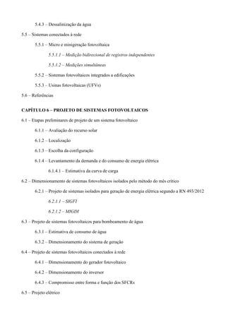 5.4.3 – Dessalinização da água
5.5 – Sistemas conectados à rede
5.5.1 – Micro e minigeração fotovoltaica
5.5.1.1 – Medição bidirecional de registros independentes
5.5.1.2 – Medições simultâneas
5.5.2 – Sistemas fotovoltaicos integrados a edificações
5.5.3 – Usinas fotovoltaicas (UFVs)
5.6 – Referências
CAPÍTULO 6 – PROJETO DE SISTEMAS FOTOVOLTAICOS
6.1 – Etapas preliminares de projeto de um sistema fotovoltaico
6.1.1 – Avaliação do recurso solar
6.1.2 – Localização
6.1.3 – Escolha da configuração
6.1.4 – Levantamento da demanda e do consumo de energia elétrica
6.1.4.1 – Estimativa da curva de carga
6.2 – Dimensionamento de sistemas fotovoltaicos isolados pelo método do mês crítico
6.2.1 – Projeto de sistemas isolados para geração de energia elétrica segundo a RN 493/2012
6.2.1.1 – SIGFI
6.2.1.2 – MIGDI
6.3 – Projeto de sistemas fotovoltaicos para bombeamento de água
6.3.1 – Estimativa de consumo de água
6.3.2 – Dimensionamento do sistema de geração
6.4 – Projeto de sistemas fotovoltaicos conectados à rede
6.4.1 – Dimensionamento do gerador fotovoltaico
6.4.2 – Dimensionamento do inversor
6.4.3 – Compromisso entre forma e função dos SFCRs
6.5 – Projeto elétrico
 