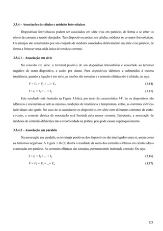 3.3.4 – Associações de células e módulos fotovoltaicos
Dispositivos fotovoltaicos podem ser associados em série e/ou em paralelo, de forma a se obter os
níveis de corrente e tensão desejados. Tais dispositivos podem ser células, módulos ou arranjos fotovoltaicos.
Os arranjos são constituídos por um conjunto de módulos associados eletricamente em série e/ou paralelo, de
forma a fornecer uma saída única de tensão e corrente.
3.3.4.1 – Associação em série
Na conexão em série, o terminal positivo de um dispositivo fotovoltaico é conectado ao terminal
negativo do outro dispositivo, e assim por diante. Para dispositivos idênticos e submetidos à mesma
irradiância, quando a ligação é em série, as tensões são somadas e a corrente elétrica não é afetada, ou seja:
V = V1 + V2 + ....+ Vn (3.14)
I = I1 = I2 = ....= In (3.15)
Este resultado está ilustrado na Figura 3.16(a), por meio da característica I-V. Se os dispositivos são
idênticos e encontram-se sob as mesmas condições de irradiância e temperatura, então, as correntes elétricas
individuais são iguais. No caso de se associarem os dispositivos em série com diferentes correntes de curto-
circuito, a corrente elétrica da associação será limitada pela menor corrente. Entretanto, a associação de
módulos de correntes diferentes não é recomendada na prática, pois pode causar superaquecimento.
3.3.4.2 – Associação em paralelo
Na associação em paralelo, os terminais positivos dos dispositivos são interligados entre si, assim como
os terminais negativos. A Figura 3.16 (b) ilustra o resultado da soma das correntes elétricas em células ideais
conectadas em paralelo. As correntes elétricas são somadas, permanecendo inalterada a tensão. Ou seja:
I = I1 + I2 + ... + In (3.16)
V = V1 = V2 = ...= Vn (3.17)
123
 