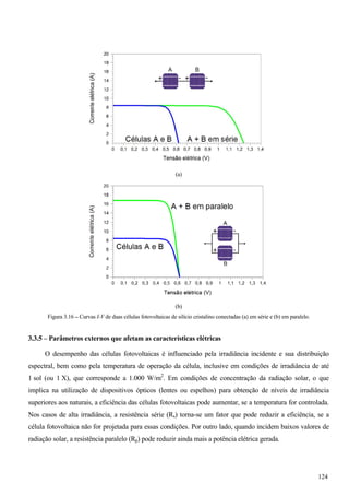 (a)
(b)
Figura 3.16 – Curvas I-V de duas células fotovoltaicas de silício cristalino conectadas (a) em série e (b) em paralelo.
3.3.5 – Parâmetros externos que afetam as características elétricas
O desempenho das células fotovoltaicas é influenciado pela irradiância incidente e sua distribuição
espectral, bem como pela temperatura de operação da célula, inclusive em condições de irradiância de até
1 sol (ou 1 X), que corresponde a 1.000 W/m2
. Em condições de concentração da radiação solar, o que
implica na utilização de dispositivos ópticos (lentes ou espelhos) para obtenção de níveis de irradiância
superiores aos naturais, a eficiência das células fotovoltaicas pode aumentar, se a temperatura for controlada.
Nos casos de alta irradiância, a resistência série (Rs) torna-se um fator que pode reduzir a eficiência, se a
célula fotovoltaica não for projetada para essas condições. Por outro lado, quando incidem baixos valores de
radiação solar, a resistência paralelo (Rp) pode reduzir ainda mais a potência elétrica gerada.
124
 