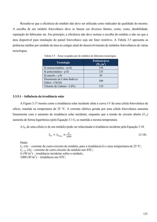 Ressalta-se que a eficiência do módulo não deve ser utilizada como indicador de qualidade do mesmo.
A escolha de um módulo fotovoltaico deve se basear em diversos fatores, como, custo, durabilidade,
reputação do fabricante etc. Em princípio, a eficiência não deve nortear a escolha do módulo a não ser que a
área disponível para instalação do painel fotovoltaico seja um fator restritivo. A Tabela 3.5 apresenta as
potências médias por unidade de área no estágio atual do desenvolvimento de módulos fotovoltaicos de várias
tecnologias.
Tabela 3.5 – Áreas ocupadas por de módulos de diferentes tecnologias.
Tecnologia
Potência/área
(Wp/m2
)
Si monocristalino - m-Si 150
Si policristalino - p-Si 135
Si amorfo - a-Si 85
Disseleneto de Cobre-Índio (e
Gálio) - CI(G)S
100
Telureto de Cádmio - CdTe- 110
3.3.5.1 – Influência da irradiância solar
A Figura 3.17 mostra como a irradiância solar incidente afeta a curva I-V de uma célula fotovoltaica de
silício, mantida na temperatura de 25 °C. A corrente elétrica gerada por uma célula fotovoltaica aumenta
linearmente com o aumento da irradiância solar incidente, enquanto que a tensão de circuito aberto (Voc)
aumenta de forma logarítmica (pela Equação 3.11), se mantida a mesma temperatura.
A Isc de uma célula (e de um módulo) pode ser relacionada à irradiância incidente pela Equação 3.18.
‫ܫ‬௦௖ = ‫ܫ‬௦௖ೞ೟೎
×
ீ
ଵ଴଴଴
(3.18)
Onde:
Isc (A) – corrente de curto-circuito do módulo, para a irradiância G e uma temperatura de 25 ºC;
Isc-stc (A) – corrente de curto circuito do módulo nas STC;
G (W/m2
) – irradiância incidente sobre o módulo;
1000 (W/m2
) – irradiância nas STC.
125
 
