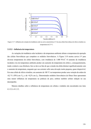 Figura 3.17 - Influência da variação da irradiância solar na curva característica I-V de uma célula fotovoltaica de silício cristalino na
temperatura de 25 °C.
3.3.5.2 – Influência da temperatura
As variações da irradiância solar incidente e da temperatura ambiente afetam a temperatura de operação
das células fotovoltaicas que compõem os módulos fotovoltaicos. A Figura 3.18 mostra curvas I-V para
diversas temperaturas da célula fotovoltaica, com irradiância de 1.000 W/m2
. O aumento da irradiância
incidente e/ou da temperatura ambiente produz um aumento da temperatura da célula e, consequentemente,
tende a reduzir a sua eficiência. Isto se deve ao fato de que a tensão da célula diminui significativamente com
o aumento da temperatura, enquanto que sua corrente sofre uma elevação muito pequena, quase desprezível.
Em uma célula de silício cristalino, um aumento de 100 °C na temperatura produz uma variação da ordem de
-0,2 V (-30%) em VOC e de +0,2% em ISC. Determinados módulos fotovoltaicos de filmes finos apresentam
uma menor influência da temperatura na potência de pico, embora também sofram redução no seu
desempenho.
Maiores detalhes sobre a influência da temperatura em células e módulos são encontrados nos itens
4.1.3.2 e 4.1.3.3.
126
 