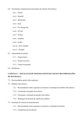 6.6 – Ferramentas computacionais para projeto de sistemas fotovoltaicos
6.6.1 – Homer
6.6.2 – Hybrid2
6.6.3 – RETScreen
6.6.4 – Insel
6.6.5 – PV- Design Pro
6.6.6 – PV-Sol
6.6.7 – PVSyst
6.6.8 – SolarPro
6.6.9 – SolEm
6.6.10 – PV F-CHART
6.6.11 – PVSIZE
6.7 – Apresentação do projeto
6.7.1 – Projeto básico
6.7.2 – Projeto executivo
6.7.3 – Termos de garantia
6.8 – Referências
CAPÍTULO 7 – INSTALAÇÃO DE SISTEMAS FOTOVOLTAICOS E RECOMENDAÇÕES
DE SEGURANÇA
7.1 – Recomendações gerais sobre segurança
7.2 – Módulos fotovoltaicos
7.2.1 – Recomendações sobre segurança no manuseio e instalação de módulos fotovoltaicos
7.2.2 – Localização do gerador fotovoltaico
7.2.3 – Orientação e inclinação do gerador fotovoltaico
7.2.4 – Montagem da estrutura de suporte dos módulos
7.3 – Instalação do sistema de armazenamento
7.3.1 – Recomendações sobre segurança no manuseio e instalação de baterias
7.3.2 – Compartimento das baterias
 