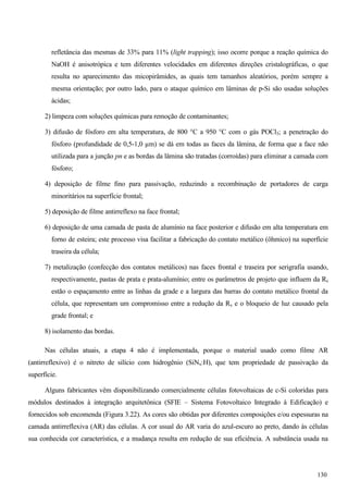 refletância das mesmas de 33% para 11% (light trapping); isso ocorre porque a reação química do
NaOH é anisotrópica e tem diferentes velocidades em diferentes direções cristalográficas, o que
resulta no aparecimento das micopirâmides, as quais tem tamanhos aleatórios, porém sempre a
mesma orientação; por outro lado, para o ataque químico em lâminas de p-Si são usadas soluções
ácidas;
2) limpeza com soluções químicas para remoção de contaminantes;
3) difusão de fósforo em alta temperatura, de 800 °C a 950 °C com o gás POCl3; a penetração do
fósforo (profundidade de 0,5-1,0 µm) se dá em todas as faces da lâmina, de forma que a face não
utilizada para a junção pn e as bordas da lâmina são tratadas (corroídas) para eliminar a camada com
fósforo;
4) deposição de filme fino para passivação, reduzindo a recombinação de portadores de carga
minoritários na superfície frontal;
5) deposição de filme antirreflexo na face frontal;
6) deposição de uma camada de pasta de alumínio na face posterior e difusão em alta temperatura em
forno de esteira; este processo visa facilitar a fabricação do contato metálico (ôhmico) na superfície
traseira da célula;
7) metalização (confecção dos contatos metálicos) nas faces frontal e traseira por serigrafia usando,
respectivamente, pastas de prata e prata-alumínio; entre os parâmetros de projeto que influem da Rs
estão o espaçamento entre as linhas da grade e a largura das barras do contato metálico frontal da
célula, que representam um compromisso entre a redução da Rs e o bloqueio de luz causado pela
grade frontal; e
8) isolamento das bordas.
Nas células atuais, a etapa 4 não é implementada, porque o material usado como filme AR
(antirreflexivo) é o nitreto de silício com hidrogênio (SiNx:H), que tem propriedade de passivação da
superfície.
Alguns fabricantes vêm disponibilizando comercialmente células fotovoltaicas de c-Si coloridas para
módulos destinados à integração arquitetônica (SFIE – Sistema Fotovoltaico Integrado à Edificação) e
fornecidos sob encomenda (Figura 3.22). As cores são obtidas por diferentes composições e/ou espessuras na
camada antirreflexiva (AR) das células. A cor usual do AR varia do azul-escuro ao preto, dando às células
sua conhecida cor característica, e a mudança resulta em redução de sua eficiência. A substância usada na
130
 