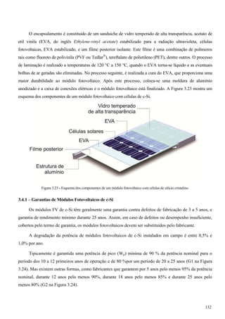 O encapsulamento é constituído de um sanduíche de vidro temperado de alta transparência, acetato de
etil vinila (EVA, do inglês Ethylene-vinyl acetate) estabilizado para a radiação ultravioleta, células
fotovoltaicas, EVA estabilizado, e um filme posterior isolante. Este filme é uma combinação de polímeros
tais como fluoreto de polivinila (PVF ou Tedlar®
), tereftalato de polietileno (PET), dentre outros. O processo
de laminação é realizado a temperaturas de 120 °C a 150 °C, quando o EVA torna-se líquido e as eventuais
bolhas de ar geradas são eliminadas. No processo seguinte, é realizada a cura do EVA, que proporciona uma
maior durabilidade ao módulo fotovoltaico. Após este processo, coloca-se uma moldura de alumínio
anodizado e a caixa de conexões elétricas e o módulo fotovoltaico está finalizado. A Figura 3.23 mostra um
esquema dos componentes de um módulo fotovoltaico com células de c-Si.
Figura 3.23 - Esquema dos componentes de um módulo fotovoltaico com células de silício cristalino.
3.4.1 – Garantias de Módulos Fotovoltaicos de c-Si
Os módulos FV de c-Si têm geralmente uma garantia contra defeitos de fabricação de 3 a 5 anos, e
garantia de rendimento mínimo durante 25 anos. Assim, em caso de defeitos ou desempenho insuficiente,
cobertos pelo termo de garantia, os módulos fotovoltaicos devem ser substituídos pelo fabricante.
A degradação da potência de módulos fotovoltaicos de c-Si instalados em campo é entre 0,5% e
1,0% por ano.
Tipicamente é garantida uma potência de pico (Wp) mínima de 90 % da potência nominal para o
período dos 10 a 12 primeiros anos de operação e de 80 %por um período de 20 a 25 anos (G1 na Figura
3.24). Mas existem outras formas, como fabricantes que garantem por 5 anos pelo menos 95% da potência
nominal, durante 12 anos pelo menos 90%, durante 18 anos pelo menos 85% e durante 25 anos pelo
menos 80% (G2 na Figura 3.24).
132
 