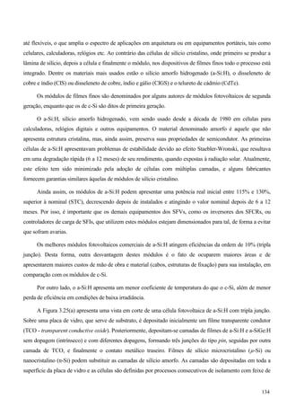 até flexíveis, o que amplia o espectro de aplicações em arquitetura ou em equipamentos portáteis, tais como
celulares, calculadoras, relógios etc. Ao contrário das células de silício cristalino, onde primeiro se produz a
lâmina de silício, depois a célula e finalmente o módulo, nos dispositivos de filmes finos todo o processo está
integrado. Dentre os materiais mais usados estão o silício amorfo hidrogenado (a-Si:H), o disseleneto de
cobre e índio (CIS) ou disseleneto de cobre, índio e gálio (CIGS) e o telureto de cádmio (CdTe).
Os módulos de filmes finos são denominados por alguns autores de módulos fotovoltaicos de segunda
geração, enquanto que os de c-Si são ditos de primeira geração.
O a-Si:H, silício amorfo hidrogenado, vem sendo usado desde a década de 1980 em células para
calculadoras, relógios digitais e outros equipamentos. O material denominado amorfo é aquele que não
apresenta estrutura cristalina, mas, ainda assim, preserva suas propriedades de semicondutor. As primeiras
células de a-Si:H apresentavam problemas de estabilidade devido ao efeito Staebler-Wronski, que resultava
em uma degradação rápida (6 a 12 meses) de seu rendimento, quando expostas à radiação solar. Atualmente,
este efeito tem sido minimizado pela adoção de células com múltiplas camadas, e alguns fabricantes
fornecem garantias similares àquelas de módulos de silício cristalino.
Ainda assim, os módulos de a-Si:H podem apresentar uma potência real inicial entre 115% e 130%,
superior à nominal (STC), decrescendo depois de instalados e atingindo o valor nominal depois de 6 a 12
meses. Por isso, é importante que os demais equipamentos dos SFVs, como os inversores dos SFCRs, ou
controladores de carga de SFIs, que utilizem estes módulos estejam dimensionados para tal, de forma a evitar
que sofram avarias.
Os melhores módulos fotovoltaicos comerciais de a-Si:H atingem eficiências da ordem de 10% (tripla
junção). Desta forma, outra desvantagem destes módulos é o fato de ocuparem maiores áreas e de
apresentarem maiores custos de mão de obra e material (cabos, estruturas de fixação) para sua instalação, em
comparação com os módulos de c-Si.
Por outro lado, o a-Si:H apresenta um menor coeficiente de temperatura do que o c-Si, além de menor
perda de eficiência em condições de baixa irradiância.
A Figura 3.25(a) apresenta uma vista em corte de uma célula fotovoltaica de a-Si:H com tripla junção.
Sobre uma placa de vidro, que serve de substrato, é depositado inicialmente um filme transparente condutor
(TCO - transparent conductive oxide). Posteriormente, depositam-se camadas de filmes de a-Si:H e a-SiGe:H
sem dopagem (intrínseco) e com diferentes dopagens, formando três junções do tipo pin, seguidas por outra
camada de TCO, e finalmente o contato metálico traseiro. Filmes de silício microcristalino (µ-Si) ou
nanocristalino (n-Si) podem substituir as camadas de silício amorfo. As camadas são depositadas em toda a
superfície da placa de vidro e as células são definidas por processos consecutivos de isolamento com feixe de
134
 