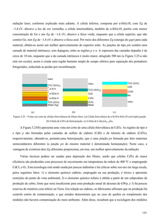 radiação laser, conforme explicado mais adiante. A célula inferior, composta por a-SiGe:H, com Eg de
~1,4 eV, absorve a luz de cor vermelha, a célula intermediária, também de a-SiGe:H, porém com menor
concentração de Ge e um Eg de ~1,6 eV, absorve a faixa verde, enquanto que a célula superior, que não
contém Ge, tem Eg de ~1,8 eV e absorve a faixa azul. Por meio dos diferentes Eg (energia do gap) para cada
material, obtém-se assim um melhor aproveitamento do espectro solar. As junções do tipo pin contém uma
camada de material intrínseco, sem dopagem, entre as regiões p e n. A espessura das camadas dopadas é de
cerca de 10 nm, enquanto que a da camada intrínseca é muito maior, atingindo 500 nm (a Figura 3.25-a não
está em escala), assim é criada uma região bastante ampla de campo elétrico para separação dos portadores
fotogerados, reduzindo as perdas por recombinação.
(a) (b) (c)
Figura 3.25 – Vistas em corte de células fotovoltaicas de filmes finos. (a) Célula fotovoltaica de a-Si:H/a-SiGe:H com tripla junção.
(b) Célula de CdTe de heterojunção. (c) Célula de CuInxGa(1-x)Se2.
A Figura 3.25(b) apresenta uma vista em corte de uma célula fotovoltaica de CdTe. As regiões de tipo n
e tipo p são formadas pelas camadas de sulfeto de cádmio (CdS) e de telureto de cádmio (CdTe),
respectivamente, obtendo-se, portanto,uma heterojunção, que é uma junção pn formada por dois materiais
semicondutores diferentes (a junção pn do mesmo material é denominada homojunção). Neste caso, a
vantagem de existirem dois Eg diferentes proporciona, em tese, um melhor aproveitamento da radiação.
Várias técnicas podem ser usadas para deposição dos filmes, sendo que células CdTe de maior
eficiência são produzidas com processos de recozimento em temperatura da ordem de 400 ºC e empregando
CdCl2 e O2. Esta tecnologia está sendo usada por poucas indústrias e há críticas sobre seu uso em larga escala,
pelos seguintes fatos: 1) o elemento químico cádmio, empregado na sua produção, é tóxico e apresenta
restrições do ponto de vista ambiental, 2) o elemento químico telúrio é obtido a partir de um subproduto da
produção de cobre, fonte que seria insuficiente para uma produção anual de dezenas de GWp, e 3) há poucas
reservas de minérios com telúrio na Terra. Em relação ao cádmio, os fabricantes afirmam que na produção há
controle estrito de contaminação, e que estudos demonstram que no caso de quebra ou rompimento dos
módulos não haveria contaminação do meio ambiente. Além disso, ressaltam que a reciclagem dos módulos
135
 