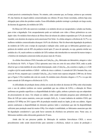 evitará possíveis contaminações futuras. No entanto, cabe comentar que, na Europa, estima-se que somente
4% das baterias de níquel-cádmio comercializadas nos últimos 20 anos foram recicladas, embora haja uma
obrigação para coleta dos produtos usados. Essas dificuldades poderão restringir a produção em larga escala,
de dezenas de gigawatts, de módulos de CdTe.
Os filmes de CdTe são sensíveis à umidade e os módulos devem ser encapsulados e selados nas bordas,
para evitar a degradação. Este encapsulamento pode ser realizado com vidro e filmes poliméricos ou com
duplo vidro. Os módulos fotovoltaicos de filmes finos de telureto de cádmio respondem por 5,5% do mercado
mundial, com domínio da empresa norte-americana First Solar. As células atingem a eficiência de 16,7% e os
melhores módulos comercializados alcançam 14,4% de eficiência. Não foi observada degradação da potência
de módulos de CdTe com o tempo de exposição à radiação solar, sendo que os fabricantes garantem que a
potência do módulo será de 80% da potência inicial após 25 anos de operação, ou seja, garantia similar aos
módulos de c-Si, muito embora os módulos de CdTe tenham sido introduzidos no mercado há menos tempo e
o histórico de instalações comerciais tenha um pouco mais de 10 anos.
As células fotovoltaicas CIGS, baseadas em CuInxGa(1-x)Se2, fabricadas em laboratório, atingem o valor
de eficiência de 19,6%. A Figura 3.25(c) apresenta uma vista em corte de uma célula CIGS, onde se pode
observar que se trata também de uma célula heterojunção, onde o CuInxGa(1-x)Se2 constitui a região p e o CdS
a região n (já foi usado também o CdZnS – sulfeto de zinco e cádmio). A camada de CdS é bastante fina, com
cerca de 50 nm, enquanto que a camada CuInxGa(1-x)Se2 é muito mais espessa atingindo 2.000 nm, de forma
que a Figura 3.25(c) também não está em escala. Os módulos mais eficientes chegam a 15,7% e os que não
usam camada de CdS atingem a eficiência de 13,5%.
As dificuldades de produção destas células em escala da ordem de dezenas de GWp estão relacionadas
com o uso de cádmio (embora em menor quantidade que nas células de CdTe), a obtenção de filmes
uniformes em grandes superfícies e a disponibilidade de índio e gálio, embora o primeiro seja um subproduto
do processamento de zinco. Em relação ao cádmio, estão sendo realizadas pesquisas para substituição do
filme de CdS por outros materiais, como por exemplo ZnO1-xSx. A maior indústria de módulos CIGS, que
produziu 525 MWp em 2011 (quase 60% da produção mundial anual) no Japão, já não usa cádmio. Alguns
autores analisaram a disponibilidade do elemento químico índio e concluíram que não há disponibilidade
suficiente para produção anual de muitos GWp. Em relação à estabilidade, os fabricantes anunciam que não
há degradação considerável e que pode haver aumento da eficiência nos primeiros anos. Neste caso, os
fabricantes também estão oferecendo garantia de 25 anos.
Ainda não há um processo padrão de fabricação de módulos fotovoltaicos CIGS, e novos
procedimentos estão sendo desenvolvidos para aumentar a eficiência, reduzir os custos de produção e
136
 