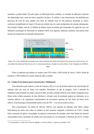 aumentar a produtividade. De todo modo, na fabricação destes módulos, as camadas de diferentes materiais
são depositadas uma a uma em toda a superfície da placa. As células e suas interconexões são definidas por
processos de corte de uma camada com feixe de radiação laser de alta potência, formando os sulcos,
conforme exemplificado na Figura 3.26 para um módulo de a-Si, antes da deposição da camada subsequente.
Nos Estados Unidos, mais de 2,3 bilhões de dólares foram investidos por companhias de capital de risco em
diferentes tecnologias de fabricação de módulos CIGS, mas algumas indústrias fecharam suas portas antes
mesmo de competirem no mercado internacional.
Figura 3.26 - Corte simplificado mostrando como é feita a definição das células fotovoltaicas, bem como sua conexão em série, em
um módulo fotovoltaico de filme fino de a-Si. As setas pretas indicam o sentido da corrente elétrica. Fonte: Adaptada de (ABERLE,
2009).
Entre os materiais que podem ser usados como TCO estão o ZnO (óxido de zinco), o SnO2 (óxido de
estanho) e o ITO (indium tin oxide), óxido de índio e estanho.
3.6 – Células Fotovoltaicas para Concentração e Multijunção
Uma alternativa para reduzir o custo do watt-pico (Wp) é o uso de sistemas ópticos de concentração da
radiação solar por meio de lentes e/ou espelhos, formadores ou não de imagens. Com o aumento da
irradiância solar incidente na célula, é possível obter elevadas correntes elétricas com células de pequena área.
Deste modo, células pequenas, de alta eficiência e elevado custo de produção podem ser utilizadas, se os
sistemas ópticos e de seguimento (rastreamento) do movimento aparente do Sol forem de baixo custo
relativo. Esta tecnologia é denominada muitas vezes de CPV – concentrated photovoltaics.
Para concentrações7
da ordem de 100 sóis (100 X), com espectro da radiação solar direta, células
fotovoltaicas de silício com todos os contatos na face posterior atingiram a eficiência de 27,6%. Usando
GaAs (arsenieto de gálio) e tecnologias de epitaxia (crescimento de camadas sobre uma lâmina de material
semicondutor) para a produção de células com uma junção pn, foi alcançada a eficiência de 29,1%. Células
7
A concentração é a razão entre a área de captação e a área da célula e é expressa na unidade “sóis”.
137
 