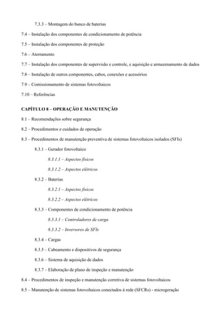 7.3.3 – Montagem do banco de baterias
7.4 – Instalação dos componentes de condicionamento de potência
7.5 – Instalação dos componentes de proteção
7.6 – Aterramento
7.7 – Instalação dos componentes de supervisão e controle, e aquisição e armazenamento de dados
7.8 – Instalação de outros componentes, cabos, conexões e acessórios
7.9 – Comissionamento de sistemas fotovoltaicos
7.10 – Referências
CAPÍTULO 8 – OPERAÇÃO E MANUTENÇÃO
8.1 – Recomendações sobre segurança
8.2 – Procedimentos e cuidados de operação
8.3 – Procedimentos de manutenção preventiva de sistemas fotovoltaicos isolados (SFIs)
8.3.1 – Gerador fotovoltaico
8.3.1.1 – Aspectos físicos
8.3.1.2 – Aspectos elétricos
8.3.2 – Baterias
8.3.2.1 – Aspectos físicos
8.3.2.2 – Aspectos elétricos
8.3.3 – Componentes de condicionamento de potência
8.3.3.1 – Controladores de carga
8.3.3.2 – Inversores de SFIs
8.3.4 – Cargas
8.3.5 – Cabeamento e dispositivos de segurança
8.3.6 – Sistema de aquisição de dados
8.3.7 – Elaboração de plano de inspeção e manutenção
8.4 – Procedimentos de inspeção e manutenção corretiva de sistemas fotovoltaicos
8.5 – Manutenção de sistemas fotovoltaicos conectados à rede (SFCRs) - microgeração
 