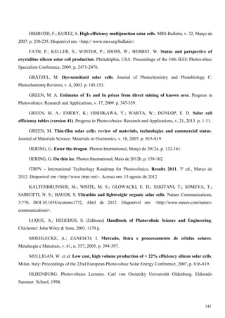 DIMROTH, F.; KURTZ, S. High-efficiency multijunction solar cells. MRS Bulletin, v. 32, Março de
2007. p. 230-235. Disponível em: <http:// www.mrs.org/bulletin>.
FATH, P.; KELLER, S.; WINTER, P.; JOOSS, W.; HERBST, W. Status and perspective of
crystalline silicon solar cell production. Philadelphia, USA: Proceedings of the 34th IEEE Photovoltaic
Specialists Conference, 2009. p. 2471-2476.
GRÄTZEL, M. Dye-sensitized solar cells. Journal of Photochemistry and Photobiology C:
Photochemistry Reviews, v. 4, 2003. p. 145-153.
GREEN, M. A. Estimates of Te and In prices from direct mining of known ores. Progress in
Photovoltaics: Research and Applications, v. 17, 2009. p. 347-359.
GREEN, M. A.; EMERY, K.; HISHIKAWA, Y.; WARTA, W.; DUNLOP, E. D. Solar cell
efficiency tables (version 41). Progress in Photovoltaics: Research and Applications, v. 21, 2013. p. 1-11.
GREEN, M. Thin-film solar cells: review of materials, technologies and commercial status.
Journal of Materials Science: Materials in Electronics, v. 18, 2007. p. S15-S19.
HERING, G. Enter the dragon. Photon International, Março de 2012a. p. 132-161.
HERING, G. On thin ice. Photon International, Maio de 2012b. p. 158-162.
ITRPV - International Technology Roadmap for Photovoltaics. Results 2011. 3ª ed., Março de
2012. Disponível em <http://www.itrpv.net>. Acesso em: 15 agosto de 2012.
KALTENBRUNNER, M.; WHITE, M. S.; GLOWACKI, E. D.; SEKITANI, T.; SOMEYA, T.;
SARICIFTI, N. S.; BAUER, S. Ultrathin and lightweight organic solar cells. Nature Communications,
3:770, DOI:10.1038/ncomms1772, Abril de 2012. Disponível em: <http://www.nature.com/nature-
communications>.
LUQUE, A.; HEGEDUS, S. (Editores) Handbook of Photovoltaic Science and Engineering.
Chichester: John Wiley & Sons, 2003. 1179 p.
MOEHLECKE, A.; ZANESCO, I. Mercado, física e processamento de células solares.
Metalurgia e Materiais, v. 61, n. 557, 2005. p. 394-397.
MULLIGAN, W. et al. Low cost, high volume production of > 22% efficiency silicon solar cells.
Milan, Italy: Proceedings of the 22nd European Photovoltaic Solar Energy Conference, 2007, p. 816-819.
OLDENBURG. Photovoltaics Lectures. Carl von Ossietzky Universität Oldenburg. Eldorado
Summer School, 1994.
141
 