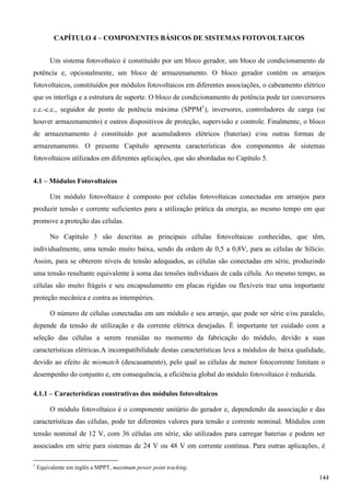 CAPÍTULO 4 – COMPONENTES BÁSICOS DE SISTEMAS FOTOVOLTAICOS
Um sistema fotovoltaico é constituído por um bloco gerador, um bloco de condicionamento de
potência e, opcionalmente, um bloco de armazenamento. O bloco gerador contém os arranjos
fotovoltaicos, constituídos por módulos fotovoltaicos em diferentes associações, o cabeamento elétrico
que os interliga e a estrutura de suporte. O bloco de condicionamento de potência pode ter conversores
c.c.-c.c., seguidor de ponto de potência máxima (SPPM1
), inversores, controladores de carga (se
houver armazenamento) e outros dispositivos de proteção, supervisão e controle. Finalmente, o bloco
de armazenamento é constituído por acumuladores elétricos (baterias) e/ou outras formas de
armazenamento. O presente Capítulo apresenta características dos componentes de sistemas
fotovoltaicos utilizados em diferentes aplicações, que são abordadas no Capítulo 5.
4.1 – Módulos Fotovoltaicos
Um módulo fotovoltaico é composto por células fotovoltaicas conectadas em arranjos para
produzir tensão e corrente suficientes para a utilização prática da energia, ao mesmo tempo em que
promove a proteção das células.
No Capítulo 3 são descritas as principais células fotovoltaicas conhecidas, que têm,
individualmente, uma tensão muito baixa, sendo da ordem de 0,5 a 0,8V, para as células de Silício.
Assim, para se obterem níveis de tensão adequados, as células são conectadas em série, produzindo
uma tensão resultante equivalente à soma das tensões individuais de cada célula. Ao mesmo tempo, as
células são muito frágeis e seu encapsulamento em placas rígidas ou flexíveis traz uma importante
proteção mecânica e contra as intempéries.
O número de células conectadas em um módulo e seu arranjo, que pode ser série e/ou paralelo,
depende da tensão de utilização e da corrente elétrica desejadas. É importante ter cuidado com a
seleção das células a serem reunidas no momento da fabricação do módulo, devido a suas
características elétricas.A incompatibilidade destas características leva a módulos de baixa qualidade,
devido ao efeito de mismatch (descasamento), pelo qual as células de menor fotocorrente limitam o
desempenho do conjunto e, em consequência, a eficiência global do módulo fotovoltaico é reduzida.
4.1.1 – Características construtivas dos módulos fotovoltaicos
O módulo fotovoltaico é o componente unitário do gerador e, dependendo da associação e das
características das células, pode ter diferentes valores para tensão e corrente nominal. Módulos com
tensão nominal de 12 V, com 36 células em série, são utilizados para carregar baterias e podem ser
associados em série para sistemas de 24 V ou 48 V em corrente contínua. Para outras aplicações, é
1
Equivalente em inglês a MPPT, maximum power point tracking.
144
 