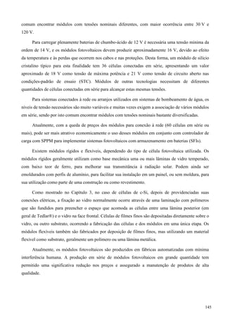 comum encontrar módulos com tensões nominais diferentes, com maior ocorrência entre 30 V e
120 V.
Para carregar plenamente baterias de chumbo-ácido de 12 V é necessária uma tensão mínima da
ordem de 14 V, e os módulos fotovoltaicos devem produzir aproximadamente 16 V, devido ao efeito
da temperatura e às perdas que ocorrem nos cabos e nas proteções. Desta forma, um módulo de silício
cristalino típico para esta finalidade tem 36 células conectadas em série, apresentando um valor
aproximado de 18 V como tensão de máxima potência e 21 V como tensão de circuito aberto nas
condições-padrão de ensaio (STC). Módulos de outras tecnologias necessitam de diferentes
quantidades de células conectadas em série para alcançar estas mesmas tensões.
Para sistemas conectados à rede ou arranjos utilizados em sistemas de bombeamento de água, os
níveis de tensão necessários são muito variáveis e muitas vezes exigem a associação de vários módulos
em série, sendo por isto comum encontrar módulos com tensões nominais bastante diversificadas.
Atualmente, com a queda de preços dos módulos para conexão à rede (60 células em série ou
mais), pode ser mais atrativo economicamente o uso desses módulos em conjunto com controlador de
carga com SPPM para implementar sistemas fotovoltaicos com armazenamento em baterias (SFIs).
Existem módulos rígidos e flexíveis, dependendo do tipo de célula fotovoltaica utilizada. Os
módulos rígidos geralmente utilizam como base mecânica uma ou mais lâminas de vidro temperado,
com baixo teor de ferro, para melhorar sua transmitância à radiação solar. Podem ainda ser
emoldurados com perfis de alumínio, para facilitar sua instalação em um painel, ou sem moldura, para
sua utilização como parte de uma construção ou como revestimento.
Como mostrado no Capítulo 3, no caso de células de c-Si, depois de providenciadas suas
conexões elétricas, a fixação ao vidro normalmente ocorre através de uma laminação com polímeros
que são fundidos para preencher o espaço que acomoda as células entre uma lâmina posterior (em
geral de Tedlar®) e o vidro na face frontal. Células de filmes finos são depositadas diretamente sobre o
vidro, ou outro substrato, ocorrendo a fabricação das células e dos módulos em uma única etapa. Os
módulos flexíveis também são fabricados por deposição de filmes finos, mas utilizando um material
flexível como substrato, geralmente um polímero ou uma lâmina metálica.
Atualmente, os módulos fotovoltaicos são produzidos em fábricas automatizadas com mínima
interferência humana. A produção em série de módulos fotovoltaicos em grande quantidade tem
permitido uma significativa redução nos preços e assegurado a manutenção de produtos de alta
qualidade.
145
 