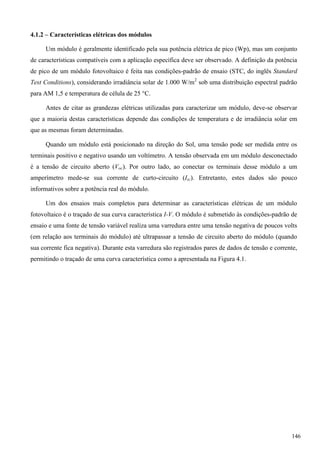 4.1.2 – Características elétricas dos módulos
Um módulo é geralmente identificado pela sua potência elétrica de pico (Wp), mas um conjunto
de características compatíveis com a aplicação específica deve ser observado. A definição da potência
de pico de um módulo fotovoltaico é feita nas condições-padrão de ensaio (STC, do inglês Standard
Test Conditions), considerando irradiância solar de 1.000 W/m2
sob uma distribuição espectral padrão
para AM 1,5 e temperatura de célula de 25 °C.
Antes de citar as grandezas elétricas utilizadas para caracterizar um módulo, deve-se observar
que a maioria destas características depende das condições de temperatura e de irradiância solar em
que as mesmas foram determinadas.
Quando um módulo está posicionado na direção do Sol, uma tensão pode ser medida entre os
terminais positivo e negativo usando um voltímetro. A tensão observada em um módulo desconectado
é a tensão de circuito aberto (Voc). Por outro lado, ao conectar os terminais desse módulo a um
amperímetro mede-se sua corrente de curto-circuito (Isc). Entretanto, estes dados são pouco
informativos sobre a potência real do módulo.
Um dos ensaios mais completos para determinar as características elétricas de um módulo
fotovoltaico é o traçado de sua curva característica I-V. O módulo é submetido às condições-padrão de
ensaio e uma fonte de tensão variável realiza uma varredura entre uma tensão negativa de poucos volts
(em relação aos terminais do módulo) até ultrapassar a tensão de circuito aberto do módulo (quando
sua corrente fica negativa). Durante esta varredura são registrados pares de dados de tensão e corrente,
permitindo o traçado de uma curva característica como a apresentada na Figura 4.1.
146
 