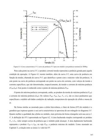 Figura 4.1–Curva característica I-V e curva de potência P-V para um módulo com potência nominal de 100Wp.
Para cada ponto na curva I-V, o produto corrente-tensão representa a potência gerada para aquela
condição de operação. A Figura 4.1 mostra também, além da curva I-V, uma curva de potência em
função da tensão, chamada de curva P-V, que identifica o ponto com o máximo valor de potência. A
este ponto na curva de potência corresponde um ponto na curva de corrente, com valores de tensão e
corrente específicos, que são denominadas, respectivamente, de tensão e corrente de máxima potência
(VMP,IMP). Este ponto é conhecido como o ponto de máxima potência PMP.
O ponto de máxima potência corresponde, então, ao produto da tensão de máxima potência (VMP)
e corrente de máxima potência (IMP). Os valores PMP, VMP, IMP, Voc e Isc são os cinco parâmetros que
especificam o módulo sob dadas condições de radiação, temperatura de operação de célula e massa de
ar.
De forma similar ao mostrado para a célula fotovoltaica, o fator de forma (FF) do módulo é a
grandeza que expressa quanto a sua curva característica se aproxima de um retângulo no diagrama I-V.
Quanto melhor a qualidade das células no módulo, mais próxima da forma retangular será sua curva I-
V. A definição do FF é apresentada na Figura 4.2. A área hachurada simples corresponde ao produto
Voc x Isc, valor sempre acima da potência que o módulo pode alcançar. A área duplamente hachurada
representa o produto VMP x IMP, ou seja PMP, a potência máxima do módulo. Como mostrado no
Capítulo 3, a relação entre as áreas é o valor de FF.
147
 