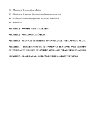 8.6 – Manutenção de centrais fotovoltaicas
8.7 – Manutenção de sistemas fotovoltaicos de bombeamento de água
8.8 – Análise de dados de desempenho de um sistema fotovoltaico
8.9 – Referências
APÊNDICE 1 – NORMAS E REGULAMENTOS
APÊNDICE 2 – ASPECTOS ECONÔMICOS
APÊNDICE 3 – EXEMPLOS DE SISTEMAS FOTOVOLTAICOS INSTALADOS NO BRASIL
APÊNDICE 4 – ESPECIFICAÇÃO DE EQUIPAMENTOS PRINCIPAIS PARA SISTEMAS
FOTOVOLTAICOS ISOLADOS E PLANILHAS AUXILIARES PARA DIMENSIONAMENTO
APÊNDICE 5 – PLANILHA PARA INSPEÇÃO DE SISTEMAS FOTOVOLTAICOS
 