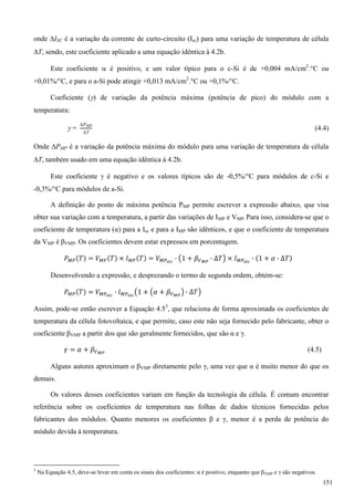 onde ISC é a variação da corrente de curto-circuito (Isc) para uma variação de temperatura de célula
T, sendo, este coeficiente aplicado a uma equação idêntica à 4.2b.
Este coeficiente  é positivo, e um valor típico para o c-Si é de +0,004 mA/cm2
.°C ou
+0,01%/°C, e para o a-Si pode atingir +0,013 mA/cm2
.°C ou +0,1%/°C.
Coeficiente () de variação da potência máxima (potência de pico) do módulo com a
temperatura:
 (4.4)
Onde PMP é a variação da potência máxima do módulo para uma variação de temperatura de célula
T, também usado em uma equação idêntica à 4.2b.
Este coeficiente  é negativo e os valores típicos são de -0,5%/°C para módulos de c-Si e
-0,3%/°C para módulos de a-Si.
A definição do ponto de máxima potência PMP permite escrever a expressão abaixo, que visa
obter sua variação com a temperatura, a partir das variações de IMP e VMP. Para isso, considera-se que o
coeficiente de temperatura (α) para a Isc e para a IMP são idênticos, e que o coeficiente de temperatura
da VMP é βVMP. Os coeficientes devem estar expressos em porcentagem.
Desenvolvendo a expressão, e desprezando o termo de segunda ordem, obtém-se:
Assim, pode-se então escrever a Equação 4.53
, que relaciona de forma aproximada os coeficientes de
temperatura da célula fotovoltaica, e que permite, caso este não seja fornecido pelo fabricante, obter o
coeficiente βVMP a partir dos que são geralmente fornecidos, que são α e γ.
(4.5)
Alguns autores aproximam o βVMP diretamente pelo γ, uma vez que α é muito menor do que os
demais.
Os valores desses coeficientes variam em função da tecnologia da célula. É comum encontrar
referência sobre os coeficientes de temperatura nas folhas de dados técnicos fornecidas pelos
fabricantes dos módulos. Quanto menores os coeficientes β e γ, menor é a perda de potência do
módulo devida à temperatura.
3
Na Equação 4.5, deve-se levar em conta os sinais dos coeficientes: α é positivo, enquanto que βVMP e γ são negativos.
151
 