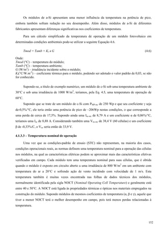 Os módulos de a-Si apresentam uma menor influência da temperatura na potência de pico,
embora também sofram redução no seu desempenho. Além disso, módulos de a-Si de diferentes
fabricantes apresentam diferenças significativas nos coeficientes de temperatura.
Para um cálculo simplificado da temperatura de operação de um módulo fotovoltaico em
determinadas condições ambientais pode-se utilizar a seguinte Equação 4.6.
Tmod = Tamb + Kt x G (4.6)
Onde:
Tmod (°C) – temperatura do módulo;
Tamb (°C) – temperatura ambiente;
G (W/m2
) – irradiância incidente sobre o módulo;
Kt(°C/W.m-2
) – coeficiente térmico para o módulo, podendo ser adotado o valor padrão de 0,03, se não
for conhecido.
Supondo-se, a título de exemplo numérico, um módulo de c-Si sob uma temperatura ambiente de
30°C e sob uma irradiância de 1000 W/m2
, teríamos, pela Eq. 4.5, uma temperatura de operação de
60°C.
Supondo que se trate de um módulo de c-Si com PMP-stc de 250 Wp e que seu coeficiente  seja
de-0,5%/°C, ele teria então uma potência de pico de ~206Wp nestas condições, o que corresponde a
uma perda de cerca de 17,5%. Supondo ainda uma Isc-stc de 8,79 A e um coeficiente α de 0,06%/°C,
teríamos uma Isc de 8,88 A. Considerando também uma Voc-stc de 38,4 V (60 células) e um coeficiente
β de -0,33%/C, o Voc seria então de 33,9 V.
4.1.3.3 – Temperatura nominal de operação
Uma vez que as condições-padrão de ensaio (STC) não representam, na maioria dos casos,
condições operacionais reais, as normas definem uma temperatura nominal para a operação das células
nos módulos, na qual as características elétricas podem se aproximar mais das características efetivas
verificadas em campo. Cada módulo tem uma temperatura nominal para suas células, que é obtida
quando o módulo é exposto em circuito aberto a uma irradiância de 800 W/m2
em um ambiente com
temperatura do ar a 20°C e sofrendo ação de vento incidindo com velocidade de 1 m/s. Esta
temperatura também é muitas vezes encontrada nas folhas de dados técnicos dos módulos,
normalmente identificada pela sigla NOCT (Nominal Operating Cell Temperature) e geralmente está
entre 40 e 50°C. A NOCT está ligada às propriedades térmicas e ópticas nos materiais empregados na
construção do módulo. Supondo módulos de mesmos coeficientes de temperatura (α, β e γ), aquele que
tiver a menor NOCT terá o melhor desempenho em campo, pois terá menos perdas relacionadas à
temperatura.
152
 