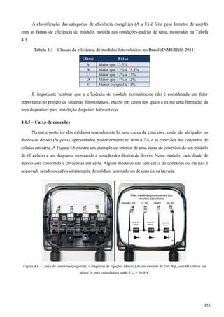 A classificação das categorias de eficiência energética (A a E) é feita pelo Inmetro de acordo
com as faixas de eficiência do módulo, medida nas condições-padrão de teste, mostradas na Tabela
4.3.
Tabela 4.3 – Classes de eficiência de módulos fotovoltaicos no Brasil (INMETRO, 2011)
Classe Faixa
A Maior que 13,5%
B Maior que 13% a 13,5%
C Maior que 12% a 13%
D Maior que 11% a 12%
E Menor ou igual a 11%
É importante lembrar que a eficiência do módulo normalmente não é considerada um fator
importante no projeto de sistemas fotovoltaicos, exceto em casos nos quais a existe uma limitação da
área disponível para instalação do painel fotovoltaico.
4.1.5 – Caixa de conexões
Na parte posterior dos módulos normalmente há uma caixa de conexões, onde são abrigados os
diodos de desvio (by-pass), apresentados posteriormente no item 4.2.4, e as conexões dos conjuntos de
células em série. A Figura 4.6 mostra um exemplo do interior de uma caixa de conexões de um módulo
de 60 células e um diagrama mostrando a posição dos diodos de desvio. Neste módulo, cada diodo de
desvio está conectado a 20 células em série. Alguns módulos não têm caixa de conexões ou ela não é
acessível, saindo os cabos diretamente do módulo laminado ou de uma caixa lacrada.
Figura 4.6 – Caixa de conexões (esquerda) e diagrama de ligações (direita) de um módulo de 240 Wp, com 60 células em
série (20 para cada diodo), onde VOC = 36,9 V.
155
 