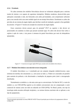4.1.6 – Terminais
Os cabos terminais dos módulos fotovoltaicos devem ter isolamento adequado para a máxima
tensão do sistema e ser capazes de suportaras intempéries. Módulos modernos, desenvolvidos para
aplicações conectadas à rede, são fornecidos com cabos pré-instalados, com comprimento suficiente
para a sua conexão série com outro módulo igual em um arranjo fotovoltaico. Geralmente os cabos são
providos de um sistema de engate rápido, para facilitar a tarefa de instalação e garantir a boa qualidade
da conexão. A Figura 4.7 mostra um exemplo de conectores de engate rápido.
Esses conectores devem possuir grau de proteção4
IP 67 ou superior e não devem ser
posicionados em canaletas ou dutos que possam acumular água. Os cabos não devem ficar soltos e
sujeitos à ação do vento, e sim presos à estrutura do painel fotovoltaico por meio de abraçadeiras
apropriadas.
Figura 4.7 – Conectores de engate rápido MC4 para conexão série de módulos fotovoltaicos.
4.1.7 – Módulos fotovoltaicos com microinversores integrados
O módulo fotovoltaico c.a. é constituído por um conjunto integrado módulo/inversor, cujos
terminais de interface são unicamente c.a., sem acesso ao lado c.c. Podem ser conectados em paralelo
para aumento da potência e são direcionados a instalações de pequeno porte (mini e microgeração
distribuída).
Normalmente os módulos c.a. são mais caros que os convencionais. No final de 2013, o custo do
módulo c.a. era US$ 0,40/Wp superior ao do módulo convencional, mas em compensação o custo
comercial do sistema como um todo era reduzido em US$ 0,20/Wp. No Brasil, porém, este tipo de
tecnologia ainda encontra utilização incipiente, e as normas técnicas nacionais não se aplicam a este
tipo de equipamento.
4
Grau de proteção apresentado na norma NBR IEC 60529:"Graus de proteção para invólucros de equipamentos elétricos
(códigos IP).
156
 