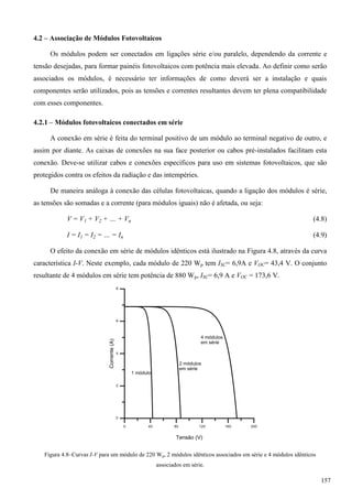4.2 – Associação de Módulos Fotovoltaicos
Os módulos podem ser conectados em ligações série e/ou paralelo, dependendo da corrente e
tensão desejadas, para formar painéis fotovoltaicos com potência mais elevada. Ao definir como serão
associados os módulos, é necessário ter informações de como deverá ser a instalação e quais
componentes serão utilizados, pois as tensões e correntes resultantes devem ter plena compatibilidade
com esses componentes.
4.2.1 – Módulos fotovoltaicos conectados em série
A conexão em série é feita do terminal positivo de um módulo ao terminal negativo de outro, e
assim por diante. As caixas de conexões na sua face posterior ou cabos pré-instalados facilitam esta
conexão. Deve-se utilizar cabos e conexões específicos para uso em sistemas fotovoltaicos, que são
protegidos contra os efeitos da radiação e das intempéries.
De maneira análoga à conexão das células fotovoltaicas, quando a ligação dos módulos é série,
as tensões são somadas e a corrente (para módulos iguais) não é afetada, ou seja:
(4.8)
(4.9)
O efeito da conexão em série de módulos idênticos está ilustrado na Figura 4.8, através da curva
característica I-V. Neste exemplo, cada módulo de 220 Wp tem ISC= 6,9A e VOC= 43,4 V. O conjunto
resultante de 4 módulos em série tem potência de 880 Wp, ISC= 6,9 A e VOC = 173,6 V.
Figura 4.8–Curvas I-V para um módulo de 220 Wp, 2 módulos idênticos associados em série e 4 módulos idênticos
associados em série.
157
 