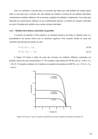 Uma vez realizada a conexão série, as correntes que fluem por cada módulo são sempre iguais
entre si, mas para que a corrente não seja afetada em relação à corrente de um módulo individual,
consideram-se módulos idênticos sob as mesmas condições de radiação e temperatura. Caso haja uma
dispersão de características elétricas ou um sombreamento parcial, a corrente do conjunto conectado
em série é limitada pelo módulo com a menor corrente individual.
4.2.2 – Módulos fotovoltaicos conectados em paralelo
A conexão em paralelo é feita unindo-se os terminais positivos de todos os módulos entre si e
procedendo-se da mesma forma com os terminais negativos. Esta conexão resulta na soma das
correntes sem alteração da tensão, ou seja:
(4.10)
(4.11)
A Figura 4.9 ilustra o efeito da soma das correntes em módulos idênticos conectados em
paralelo, através da curva característica I-V. No exemplo, cada módulo de 220 Wp tem ISC= 6,9A e VOC
= 43,4 V. O conjunto resultante de 4 módulos em paralelo tem potência de 880 Wp, ISC= 27,6 A e VOC
= 43,4 V.
Figura 4.9–Curvas I-V para a conexão em paralelo dos mesmos módulos fotovoltaicos da Figura 4.8.
158
 