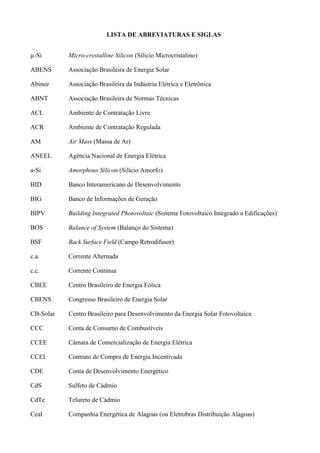 LISTA DE ABREVIATURAS E SIGLAS
µ-Si Micro-crystalline Silicon (Silício Microcristalino)
ABENS Associação Brasileira de Energia Solar
Abinee Associação Brasileira da Indústria Elétrica e Eletrônica
ABNT Associação Brasileira de Normas Técnicas
ACL Ambiente de Contratação Livre
ACR Ambiente de Contratação Regulada
AM Air Mass (Massa de Ar)
ANEEL Agência Nacional de Energia Elétrica
a-Si Amorphous Silicon (Silício Amorfo)
BID Banco Interamericano de Desenvolvimento
BIG Banco de Informações de Geração
BIPV Building Integrated Photovoltaic (Sistema Fotovoltaico Integrado a Edificações)
BOS Balance of System (Balanço do Sistema)
BSF Back Surface Field (Campo Retrodifusor)
c.a. Corrente Alternada
c.c. Corrente Contínua
CBEE Centro Brasileiro de Energia Eólica
CBENS Congresso Brasileiro de Energia Solar
CB-Solar Centro Brasileiro para Desenvolvimento da Energia Solar Fotovoltaica
CCC Conta de Consumo de Combustíveis
CCEE Câmara de Comercialização de Energia Elétrica
CCEI Contrato de Compra de Energia Incentivada
CDE Conta de Desenvolvimento Energético
CdS Sulfeto de Cádmio
CdTe Telureto de Cádmio
Ceal Companhia Energética de Alagoas (ou Eletrobras Distribuição Alagoas)
 