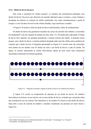 4.2.4 – Diodo de desvio (by-pass)
Para evitar a ocorrência de “pontos quentes”, os módulos são normalmente protegidos com
diodos de desvio5
(by-pass), que oferecem um caminho alternativo para a corrente e, assim, limitam a
dissipação de potência no conjunto de células sombreadas. Isso reduz simultaneamente a perda de
energia e o risco de dano irreversível das células afetadas, o que inutilizaria o módulo.
A Figura 4.10 mostra o efeito do diodo de desvio minimizando o efeito do sombreamento.
Os diodos de desvio são geralmente inseridos nas caixas de conexões dos módulos e conectados
em antiparalelo6
com um conjunto de células em série, entre 15 e 30 células para cada diodo. O diodo
de desvio deve suportar, em operação permanente, a mesma corrente das células. A proteção ocorre
porque, com o diodo de desvio, a máxima potência dissipada sobre uma das células seria a potência do
conjunto que o diodo envolve. O diagrama apresentado na Figura 4.11 mostra como são conectados
estes diodos em um módulo com 36 células em série e um diodo de desvio a cada 18 células. Na
figura, os círculos representam as células fotovoltaicas, apesar de estas serem mais comumente
encontradas atualmente em formato quadrado.
Figura 4.11 – Diagrama mostrando a ligação de diodos de desvio nos módulos fotovoltaicos.
A Figura 4.12 auxilia na compreensão da operação de um diodo de desvio. Os módulos
fotovoltaicos já incluem, na sua maioria, um ou mais diodos de desvio, evitando que o projetista tenha
que considerá-los em seu sistema. Para identificar se um módulo FV possui ou não diodos de desvio,
basta abrir a caixa de conexão do módulo e constatar visualmente sua presença tal como ilustra a
Figura 4.6.
5
Esses diodos são algumas vezes também denominados “de derivação”, “de passagem”, ou “de passo”.
6
Em paralelo, com polaridade inversa.
160
 