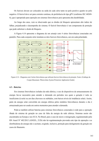 Os fusíveis devem ser colocados na saída de cada série tanto no polo positivo quanto no polo
negativo. O fusível deve ser para corrente contínua, de preferência do tipo gPV (conforme IEC 60269-
6), que é apropriado para operação em sistemas fotovoltaicos pois apresenta alta durabilidade.
Ao longo dos anos, vem se observando que os diodos de bloqueio apresentam alto índice de
falhas, prejudicando o desempenho do sistema. O fusível fotovoltaico é um componente de proteção
que pode substituir o diodo de bloqueio.
A Figura 4.14 apresenta o diagrama de um arranjo com 4 séries fotovoltaicas conectadas em
paralelo. Para cada conjunto série instalam-se dois fusíveis fotovoltaicos, um em cada polaridade.
Figura 4.14 – Diagrama com 4 séries fotovoltaicas que utilizam fusíveis fotovoltaicos de proteção. Fonte: (Catálogo da
Cooper-Bussmann: Photovoltaic System Protection Application Guide)
4.3 – Baterias
Em sistemas fotovoltaicos isolados da rede elétrica, o uso de dispositivos de armazenamento de
energia faz-se necessário para atender a demanda em períodos nos quais a geração é nula ou
insuficiente (à noite ou em dias chuvosos ou nublados, com baixos níveis de irradiância solar). Assim,
parte da energia solar convertida em energia elétrica pelos módulos fotovoltaicos durante o dia é
armazenada para ser usada em outros momentos para atender a demanda.
Pode-se também utilizar baterias para sistemas fotovoltaicos conectados à rede para a operação
ilhada do sistema de geração no caso de falta da energia da rede elétrica. Sistemas assim são
encontrados na Europa e nos EUA. No Brasil, para o caso de micro e minigeração, regulamentado pela
RN Aneel No
482/2012 (ANEEL, 212b) não há regulamentação prevendo este tipo de operação e as
distribuidoras de energia não o aceitam, exigindo, inclusive, proteção para desligamento da geração em
casos de ilhamento.
163
 