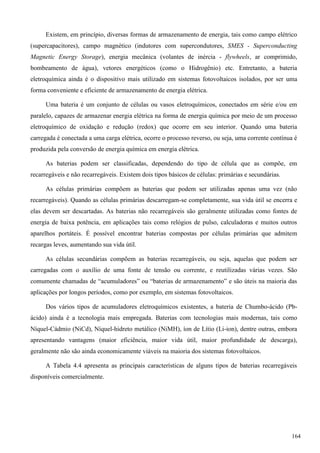 Existem, em princípio, diversas formas de armazenamento de energia, tais como campo elétrico
(supercapacitores), campo magnético (indutores com supercondutores, SMES - Superconducting
Magnetic Energy Storage), energia mecânica (volantes de inércia - flywheels, ar comprimido,
bombeamento de água), vetores energéticos (como o Hidrogênio) etc. Entretanto, a bateria
eletroquímica ainda é o dispositivo mais utilizado em sistemas fotovoltaicos isolados, por ser uma
forma conveniente e eficiente de armazenamento de energia elétrica.
Uma bateria é um conjunto de células ou vasos eletroquímicos, conectados em série e/ou em
paralelo, capazes de armazenar energia elétrica na forma de energia química por meio de um processo
eletroquímico de oxidação e redução (redox) que ocorre em seu interior. Quando uma bateria
carregada é conectada a uma carga elétrica, ocorre o processo reverso, ou seja, uma corrente contínua é
produzida pela conversão de energia química em energia elétrica.
As baterias podem ser classificadas, dependendo do tipo de célula que as compõe, em
recarregáveis e não recarregáveis. Existem dois tipos básicos de células: primárias e secundárias.
As células primárias compõem as baterias que podem ser utilizadas apenas uma vez (não
recarregáveis). Quando as células primárias descarregam-se completamente, sua vida útil se encerra e
elas devem ser descartadas. As baterias não recarregáveis são geralmente utilizadas como fontes de
energia de baixa potência, em aplicações tais como relógios de pulso, calculadoras e muitos outros
aparelhos portáteis. É possível encontrar baterias compostas por células primárias que admitem
recargas leves, aumentando sua vida útil.
As células secundárias compõem as baterias recarregáveis, ou seja, aquelas que podem ser
carregadas com o auxílio de uma fonte de tensão ou corrente, e reutilizadas várias vezes. São
comumente chamadas de “acumuladores” ou “baterias de armazenamento” e são úteis na maioria das
aplicações por longos períodos, como por exemplo, em sistemas fotovoltaicos.
Dos vários tipos de acumuladores eletroquímicos existentes, a bateria de Chumbo-ácido (Pb-
ácido) ainda é a tecnologia mais empregada. Baterias com tecnologias mais modernas, tais como
Níquel-Cádmio (NiCd), Níquel-hidreto metálico (NiMH), íon de Lítio (Li-ion), dentre outras, embora
apresentando vantagens (maior eficiência, maior vida útil, maior profundidade de descarga),
geralmente não são ainda economicamente viáveis na maioria dos sistemas fotovoltaicos.
A Tabela 4.4 apresenta as principais características de alguns tipos de baterias recarregáveis
disponíveis comercialmente.
164
 