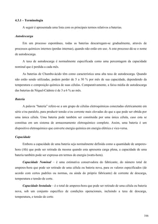 4.3.1 – Terminologia
A seguir é apresentada uma lista com os principais termos relativos a baterias.
Autodescarga
Em um processo espontâneo, todas as baterias descarregam-se gradualmente, através de
processos químicos internos (perdas internas), quando não estão em uso. A este processo dá-se o nome
de autodescarga.
A taxa de autodescarga é normalmente especificada como uma percentagem da capacidade
nominal que é perdida a cada mês.
As baterias de Chumbo-ácido têm como característica uma alta taxa de autodescarga. Quando
não estão sendo utilizadas, podem perder de 5 a 30 % por mês de sua capacidade, dependendo da
temperatura e composição química de suas células. Comparativamente, a faixa média de autodescarga
das baterias de Níquel-Cádmio é de 3 a 6 % ao mês.
Bateria
A palavra “bateria” refere-se a um grupo de células eletroquímicas conectadas eletricamente em
série e/ou paralelo, para produzir tensão e/ou corrente mais elevadas do que a que pode ser obtida por
uma única célula. Uma bateria pode também ser constituída por uma única célula, caso esta se
constitua em um sistema de armazenamento eletroquímico completo. Assim, uma bateria é um
dispositivo eletroquímico que converte energia química em energia elétrica e vice-versa.
Capacidade
Embora a capacidade de uma bateria seja normalmente definida como a quantidade de amperes-
hora (Ah) que pode ser retirada da mesma quando esta apresenta carga plena, a capacidade de uma
bateria também pode ser expressa em termos de energia (watts-hora).
Capacidade Nominal – é uma estimativa conservadora do fabricante, do número total de
amperes-hora que pode ser retirado de uma célula ou bateria nova, para os valores especificados (de
acordo com certos padrões ou normas, ou ainda do próprio fabricante) de corrente de descarga,
temperatura e tensão de corte.
Capacidade Instalada – é o total de amperes-hora que pode ser retirado de uma célula ou bateria
nova, sob um conjunto específico de condições operacionais, incluindo a taxa de descarga,
temperatura, e tensão de corte.
166
 