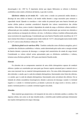 descarregada é de ~100 %). É importante alertar que alguns fabricantes se referem à eficiência
coulômbica como sendo a eficiência da bateria, o que não é correto.
Eficiência voltaica ou de tensão (V) – razão entre a tensão (ou potencial) média durante a
descarga de uma célula ou bateria e da tensão média durante a carga necessária para restaurar a
capacidade inicial. Quando se considera o valor médio de potencial para uma bateria formada por
muitas células pode-se constatar considerável dispersão dos valores característicos das células
unitárias. Além disso, como a tensão é dependente do estado de carga, a eficiência voltaica também é
influenciada por esta condição, notadamente pelos efeitos de polarização que ocorrem nos eletrodos e
pelas resistências ao transporte de elétrons e de íons. A eficiência voltaica é também influenciada pelas
taxas (correntes) de carga/descarga. Considerando que uma bateria Chumbo-ácido monobloco de 12 V
num sistema fotovoltaico é carregada numa tensão média de 13,8 V e descarregada numa tensão média
de 12,5 V, tem-se uma eficiência voltaica de ~90,5%.
Eficiência global ou de watt-hora (Wh) –Também conhecida como eficiência energética, pois é
o produto das eficiências coulômbica e voltaica, sendo determinada pela razão entre a energia retirada
da bateria durante o processo de descarga e a energia total característica do estado de carga inicial.
Considerando os valores default acima apresentados para as eficiências coulômbica e voltaica,
teríamos uma eficiência global de ~86% para uma bateria Chumbo-ácido.
Eletrodo
Os eletrodos são os componentes materiais de uma célula eletroquímica capazes de conduzir
elétrons e podem ser constituídos por uma parte que fornece suporte estrutural para o material ativo e
uma zona reacional rica no material eletroquimicamente ativo. Em uma célula eletroquímica existem
dois eletrodos: o anodo, que é a sede da oxidação eletroquímica, funcionando como fonte dos elétrons,
e o catodo, que é a sede da redução eletroquímica, funcionando como sorvedouro dos elétrons. Em se
tratando de células secundárias (recarregáveis), durante o processo de descarga o anodo é o terminal
negativo e o catodo é o terminal positivo, já durante o processo de carga ocorre o inverso, sendo o
anodo o terminal positivo e o catodo o terminal negativo da célula.
Eletrólito
Meio material que proporciona o de transporte de íons entre os eletrodos anódico e catódico. Em
algumas células, tais como as do tipo chumbo-ácido, o eletrólito pode também participar diretamente
nas reações eletroquímicas de carga e descarga.
169
 