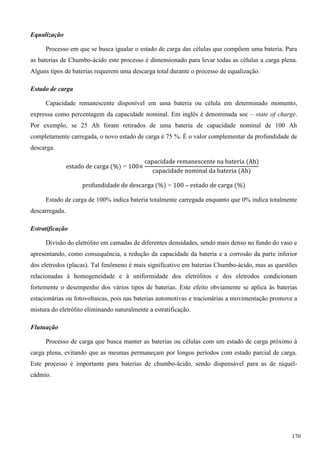 Equalização
Processo em que se busca igualar o estado de carga das células que compõem uma bateria. Para
as baterias de Chumbo-ácido este processo é dimensionado para levar todas as células a carga plena.
Alguns tipos de baterias requerem uma descarga total durante o processo de equalização.
Estado de carga
Capacidade remanescente disponível em uma bateria ou célula em determinado momento,
expressa como percentagem da capacidade nominal. Em inglês é denominada soc – state of charge.
Por exemplo, se 25 Ah foram retirados de uma bateria de capacidade nominal de 100 Ah
completamente carregada, o novo estado de carga é 75 %. É o valor complementar da profundidade de
descarga.
Estado de carga de 100% indica bateria totalmente carregada enquanto que 0% indica totalmente
descarregada.
Estratificação
Divisão do eletrólito em camadas de diferentes densidades, sendo mais denso no fundo do vaso e
apresentando, como consequência, a redução da capacidade da bateria e a corrosão da parte inferior
dos eletrodos (placas). Tal fenômeno é mais significativo em baterias Chumbo-ácido, mas as questões
relacionadas à homogeneidade e à uniformidade dos eletrólitos e dos eletrodos condicionam
fortemente o desempenho dos vários tipos de baterias. Este efeito obviamente se aplica às baterias
estacionárias ou fotovoltaicas, pois nas baterias automotivas e tracionárias a movimentação promove a
mistura do eletrólito eliminando naturalmente a estratificação.
Flutuação
Processo de carga que busca manter as baterias ou células com um estado de carga próximo à
carga plena, evitando que as mesmas permaneçam por longos períodos com estado parcial de carga.
Este processo é importante para baterias de chumbo-ácido, sendo dispensável para as de níquel-
cádmio.
170
 