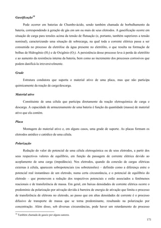 Gaseificação10
Pode ocorrer em baterias de Chumbo-ácido, sendo também chamada de borbulhamento da
bateria, correspondendo à geração de gás em um ou mais de seus eletrodos. A gaseificação ocorre em
situação de carga para tensões acima da tensão de flutuação (e, portanto, também superiores a tensão
nominal), caracterizando uma situação de sobrecarga, na qual toda a corrente elétrica passa a ser
consumida no processo da eletrólise da água presente no eletrólito, o que resulta na formação de
bolhas de Hidrogênio (H2) e de Oxigênio (O2). A persistência desse processo leva à perda de eletrólito
e ao aumento da resistência interna da bateria, bem como ao incremento dos processos corrosivos que
podem danificá-la irreversivelmente.
Grade
Estrutura condutora que suporta o material ativo de uma placa, mas que não participa
quimicamente da reação de carga/descarga.
Material ativo
Constituinte de uma célula que participa diretamente da reação eletroquímica de carga e
descarga. A capacidade de armazenamento de uma bateria é função da quantidade (massa) de material
ativo que ela contém.
Placa
Montagem do material ativo e, em alguns casos, uma grade de suporte. As placas formam os
eletrodos anódico e catódico de uma célula.
Polarização
Redução do valor do potencial de uma célula eletroquímica ou de seus eletrodos, a partir dos
seus respectivos valores de equilíbrio, em função da passagem de corrente elétrica devido ao
acoplamento de uma carga (impedância). Nos eletrodos, quando da conexão de cargas elétricas
externas à célula, aparecem sobrepotenciais (ou sobretensões) – definido como a diferença entre o
potencial real instantâneo de um eletrodo, numa certa circunstância, e o potencial de equilíbrio do
eletrodo – que promovem a redução dos respectivos potenciais e estão associados a fenômenos
reacionais e de transferência de massa. Em geral, em baixas densidades de corrente elétrica ocorre o
predomínio da polarização por ativação devida à barreira de energia de ativação que limita o processo
de transferência de elétrons no eletrodo, ao passo que em altas densidades de corrente é o processo
difusivo de transporte de massa que se torna predominante, resultando na polarização por
concentração. Além disso, sob diversas circunstâncias, pode haver um retardamento do processo
10
Também chamada de gaseio por alguns autores.
171
 