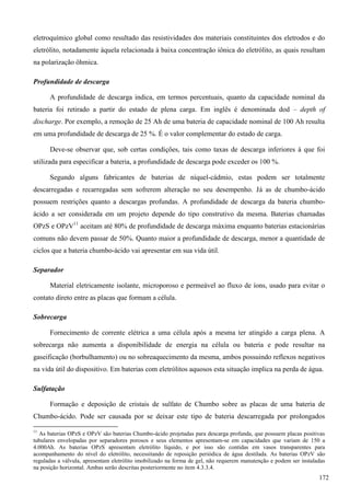 eletroquímico global como resultado das resistividades dos materiais constituintes dos eletrodos e do
eletrólito, notadamente àquela relacionada à baixa concentração iônica do eletrólito, as quais resultam
na polarização ôhmica.
Profundidade de descarga
A profundidade de descarga indica, em termos percentuais, quanto da capacidade nominal da
bateria foi retirado a partir do estado de plena carga. Em inglês é denominada dod – depth of
discharge. Por exemplo, a remoção de 25 Ah de uma bateria de capacidade nominal de 100 Ah resulta
em uma profundidade de descarga de 25 %. É o valor complementar do estado de carga.
Deve-se observar que, sob certas condições, tais como taxas de descarga inferiores à que foi
utilizada para especificar a bateria, a profundidade de descarga pode exceder os 100 %.
Segundo alguns fabricantes de baterias de níquel-cádmio, estas podem ser totalmente
descarregadas e recarregadas sem sofrerem alteração no seu desempenho. Já as de chumbo-ácido
possuem restrições quanto a descargas profundas. A profundidade de descarga da bateria chumbo-
ácido a ser considerada em um projeto depende do tipo construtivo da mesma. Baterias chamadas
OPzS e OPzV11
aceitam até 80% de profundidade de descarga máxima enquanto baterias estacionárias
comuns não devem passar de 50%. Quanto maior a profundidade de descarga, menor a quantidade de
ciclos que a bateria chumbo-ácido vai apresentar em sua vida útil.
Separador
Material eletricamente isolante, microporoso e permeável ao fluxo de íons, usado para evitar o
contato direto entre as placas que formam a célula.
Sobrecarga
Fornecimento de corrente elétrica a uma célula após a mesma ter atingido a carga plena. A
sobrecarga não aumenta a disponibilidade de energia na célula ou bateria e pode resultar na
gaseificação (borbulhamento) ou no sobreaquecimento da mesma, ambos possuindo reflexos negativos
na vida útil do dispositivo. Em baterias com eletrólitos aquosos esta situação implica na perda de água.
Sulfatação
Formação e deposição de cristais de sulfato de Chumbo sobre as placas de uma bateria de
Chumbo-ácido. Pode ser causada por se deixar este tipo de bateria descarregada por prolongados
11
As baterias OPzS e OPzV são baterias Chumbo-ácido projetadas para descarga profunda, que possuem placas positivas
tubulares envelopadas por separadores porosos e seus elementos apresentam-se em capacidades que variam de 150 a
4.000Ah. As baterias OPzS apresentam eletrólito líquido, e por isso são contidas em vasos transparentes para
acompanhamento do nível do eletrólito, necessitando de reposição periódica de água destilada. As baterias OPzV são
reguladas a válvula, apresentam eletrólito imobilizado na forma de gel, não requerem manutenção e podem ser instaladas
na posição horizontal. Ambas serão descritas posteriormente no item 4.3.3.4.
172
 