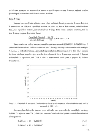 períodos de tempo ou por submetê-la a severos e repetidos processos de descarga, podendo resultar,
por exemplo, no aumento da resistência interna da bateria.
Taxa de carga
Valor de corrente elétrica aplicado a uma célula ou bateria durante o processo de carga. Esta taxa
é normalizada em relação à capacidade nominal da célula ou bateria. Por exemplo, uma bateria de
500 Ah de capacidade nominal, com um intervalo de carga de 10 horas a corrente constante, tem sua
taxa de carga expressa da seguinte forma:
apacidade ominal
ntervalo de arga
Ah
h
A taxa
Da mesma forma, podem ser expressas diferentes taxas, como C/100 (100 h), C/20 (20 h) etc. A
capacidade de uma bateria varia de acordo com a taxa de carga/descarga, conforme mostrado na Figura
4.15, onde se pode observar que a capacidade de uma bateria Chumbo-ácido (ver item 4.3.3) aumenta
de forma não linear quando a taxa se reduz (e o número de horas de descarga aumenta). A figura é
referenciada à capacidade em C/20, a qual é normalmente usada para o projeto de sistemas
fotovoltaicos.
Figura 4.15 – Capacidade de uma bateria Chumbo-ácido em função da taxa de descarga, referenciada à capacidade em C/20
(capacidade @ C/20 = 1,0).
As expressões abaixo são algumas vezes utilizadas para conversão das capacidades nas taxas
C/100 e C/10 para a taxa C/20 (válido para baterias Chumbo-ácido), quando outras informações não
são disponíveis.
(4.12)
(4.13)
173
 