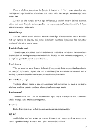 Como a eficiência coulômbica das baterias é inferior a 100 %, o tempo necessário para
recarregá-las completamente em determinada taxa é maior que o indicado para a sua descarga com a
mesma taxa.
Ao invés da taxa expressa por C/n aqui apresentada, é também possível, embora incomum,
utilizar uma forma alternativa expressa por E/n, com base em energia (Wh) e potência (W), de forma
totalmente análoga à apresentada.
Taxa de descarga
Valor de corrente elétrica durante o processo de descarga de uma célula ou bateria. Esta taxa
pode ser expressa em amperes, mas é mais comumente encontrada normalizada pela capacidade
nominal da bateria (ver taxa de carga).
Tensão de circuito aberto
Tensão (ou potencial, daí ser referido também como potencial de circuito aberto) nos terminais
de uma célula ou bateria para um determinado estado de carga e a uma determinada temperatura, na
condição em que não há corrente entre os terminais.
Tensão de corte
Valor de tensão em que a descarga da bateria é interrompida. Pode ser especificada em função
das condições operacionais ou pode ser o valor determinado pelos fabricantes como tensão de final de
descarga, a partir da qual danos irreversíveis podem ser causados à bateria.
Tensão de final de carga
Tensão da célula ou bateria na qual o processo de carga é interrompido por supor-se que a carga
atingida é suficiente, ou que a bateria ou célula esteja plenamente carregada.
Tensão nominal
Tensão média de uma célula ou bateria durante o processo de descarga com uma determinada
taxa de descarga a uma determinada temperatura.
Terminais
Pontos de acesso externo das baterias, que permitem a sua conexão elétrica.
Vida útil
A vida útil de uma bateria pode ser expressa de duas formas: número de ciclos ou período de
tempo, dependendo do tipo de serviço para o qual a bateria foi especificada.
174
 