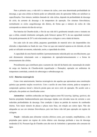 Para o primeiro caso, a vida útil é o número de ciclos, com uma determinada profundidade de
descarga, a que uma célula ou bateria pode ser submetida antes de apresentar falhas em satisfazer as
especificações. Este número, também chamado de vida cíclica, depende da profundidade de descarga
do ciclo, da corrente de descarga e da temperatura de operação. Em sistemas fotovoltaicos,
normalmente os ciclos carga/descarga são diários, de forma que o número de ciclos de vida
corresponde ao número de dias de serviço.
Nas baterias de Chumbo-ácido, o fim de sua vida útil é geralmente tomado como o instante em
que a célula, estando totalmente carregada, pode fornecer apenas 80 % da sua capacidade nominal.
Esta perda permanente de 20 % está relacionada com a ciclagem e com a idade da bateria.
Em cada ciclo de uma célula, pequenas quantidades de material ativo são desprendidos dos
eletrodos e depositados no fundo do vaso. Uma vez que este material separou-se do eletrodo, ele não
pode ser utilizado novamente, reduzindo, assim, a capacidade da célula.
A capacidade de uma bateria também é permanentemente reduzida pelo seu envelhecimento, que
está diretamente relacionado com a temperatura de operação/armazenamento e a forma de
armazenamento das células.
Procedimentos que contribuem para o aumento da vida útil da bateria são: manutenção do estado
de carga em baterias de Chumbo-ácido (equalização e flutuação), operação em ambientes de
temperatura controlada, controle de sobrecargas e sobredescargas etc.
4.3.2 – Baterias recarregáveis
Como visto anteriormente, baterias recarregáveis são aquelas que apresentam uma constituição
química que permite reações reversíveis. Com o auxílio de uma fonte externa, pode-se recuperar a
composição química inicial e deixá-la pronta para um novo ciclo de operação. De acordo com a
aplicação, elas podem ser classificadas como:
Automotivas - também conhecidas em língua inglesa como SLI (starting, lighting, ignition), são
baterias projetadas fundamentalmente para descargas rápidas com elevadas taxas de corrente e com
reduzidas profundidades de descarga. Esta condição é típica na partida de motores de combustão
interna. Tem maior número de placas e placas mais finas, em relação aos outros tipos. Não são
adequadas ao uso em sistemas fotovoltaicos, pois tem baixa vida útil para operação em regime de
ciclagem.
Tração - indicadas para alimentar veículos elétricos como, por exemplo, empilhadeiras, e são
projetadas para operar em regime de ciclos diários com descarga profunda e taxa de descarga
moderada (C/6). Possuem liga de Chumbo com alto teor de Antimônio e apresentam alto consumo de
água.
175
 