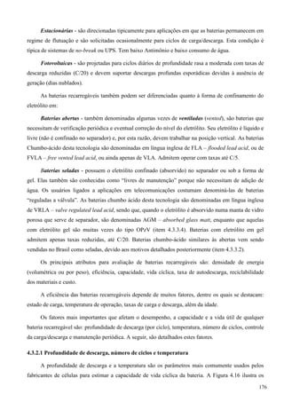 Estacionárias - são direcionadas tipicamente para aplicações em que as baterias permanecem em
regime de flutuação e são solicitadas ocasionalmente para ciclos de carga/descarga. Esta condição é
típica de sistemas de no-break ou UPS. Tem baixo Antimônio e baixo consumo de água.
Fotovoltaicas - são projetadas para ciclos diários de profundidade rasa a moderada com taxas de
descarga reduzidas (C/20) e devem suportar descargas profundas esporádicas devidas à ausência de
geração (dias nublados).
As baterias recarregáveis também podem ser diferenciadas quanto à forma de confinamento do
eletrólito em:
Baterias abertas - também denominadas algumas vezes de ventiladas (vented), são baterias que
necessitam de verificação periódica e eventual correção do nível do eletrólito. Seu eletrólito é líquido e
livre (não é confinado no separador) e, por esta razão, devem trabalhar na posição vertical. As baterias
Chumbo-ácido desta tecnologia são denominadas em língua inglesa de FLA – flooded lead acid, ou de
FVLA – free vented lead acid, ou ainda apenas de VLA. Admitem operar com taxas até C/5.
Baterias seladas - possuem o eletrólito confinado (absorvido) no separador ou sob a forma de
gel. Elas também são conhecidas como “livres de manutenção” porque não necessitam de adição de
água. Os usuários ligados a aplicações em telecomunicações costumam denominá-las de baterias
“reguladas a válvula”. As baterias chumbo ácido desta tecnologia são denominadas em língua inglesa
de VRLA – valve regulated lead acid, sendo que, quando o eletrólito é absorvido numa manta de vidro
porosa que serve de separador, são denominadas AGM – absorbed glass matt, enquanto que aquelas
com eletrólito gel são muitas vezes do tipo OPzV (item 4.3.3.4). Baterias com eletrólito em gel
admitem apenas taxas reduzidas, até C/20. Baterias chumbo-ácido similares às abertas vem sendo
vendidas no Brasil como seladas, devido aos motivos detalhados posteriormente (item 4.3.3.2).
Os principais atributos para avaliação de baterias recarregáveis são: densidade de energia
(volumétrica ou por peso), eficiência, capacidade, vida cíclica, taxa de autodescarga, reciclabilidade
dos materiais e custo.
A eficiência das baterias recarregáveis depende de muitos fatores, dentre os quais se destacam:
estado de carga, temperatura de operação, taxas de carga e descarga, além da idade.
Os fatores mais importantes que afetam o desempenho, a capacidade e a vida útil de qualquer
bateria recarregável são: profundidade de descarga (por ciclo), temperatura, número de ciclos, controle
da carga/descarga e manutenção periódica. A seguir, são detalhados estes fatores.
4.3.2.1 Profundidade de descarga, número de ciclos e temperatura
A profundidade de descarga e a temperatura são os parâmetros mais comumente usados pelos
fabricantes de células para estimar a capacidade de vida cíclica da bateria. A Figura 4.16 ilustra os
176
 
