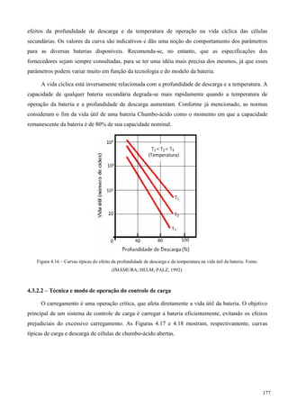 efeitos da profundidade de descarga e da temperatura de operação na vida cíclica das células
secundárias. Os valores da curva são indicativos e dão uma noção do comportamento dos parâmetros
para as diversas baterias disponíveis. Recomenda-se, no entanto, que as especificações dos
fornecedores sejam sempre consultadas, para se ter uma idéia mais precisa dos mesmos, já que esses
parâmetros podem variar muito em função da tecnologia e do modelo da bateria.
A vida cíclica está inversamente relacionada com a profundidade de descarga e a temperatura. A
capacidade de qualquer bateria secundária degrada-se mais rapidamente quando a temperatura de
operação da bateria e a profundidade de descarga aumentam. Conforme já mencionado, as normas
consideram o fim da vida útil de uma bateria Chumbo-ácido como o momento em que a capacidade
remanescente da bateria é de 80% de sua capacidade nominal.
Figura 4.16 – Curvas típicas do efeito da profundidade de descarga e da temperatura na vida útil da bateria. Fonte:
(IMAMURA; HELM; PALZ, 1992).
4.3.2.2 – Técnica e modo de operação do controle de carga
O carregamento é uma operação crítica, que afeta diretamente a vida útil da bateria. O objetivo
principal de um sistema de controle de carga é carregar a bateria eficientemente, evitando os efeitos
prejudiciais do excessivo carregamento. As Figuras 4.17 e 4.18 mostram, respectivamente, curvas
típicas de carga e descarga de células de chumbo-ácido abertas.
177
 