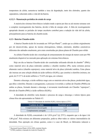 temperatura da célula, aumenta-se também a taxa de degradação, tanto dos eletrodos, quanto dos
separadores, reduzindo então a vida útil da bateria.
4.3.2.3 - Manutenção periódica do estado de carga
A maioria dos sistemas fotovoltaicos isolados tende a operar por dias ou até mesmo semanas sem
o completo recarregamento das baterias, devido à falta de energia solar. A falta de recarregamento
apropriado durante os períodos de tempo encoberto contribui para a redução da vida útil da célula,
principalmente para as baterias de chumbo-ácido.
4.3.3– Baterias Chumbo-ácido
A bateria Chumbo-ácido foi inventada em 1859 por Planté12
, sendo que as células originalmente
por ele desenvolvidas, apesar da mesma eletroquímica, tinham, entretanto, detalhes construtivos
diferentes dos adotados atualmente, pois eram constituídas por placas planas de Chumbo puro sólido
As células Chumbo-ácido são a tecnologia de armazenamento de energia de menor custo por Wh
atualmente disponível no mercado para aplicação em sistemas fotovoltaicos.
Hoje em dia as baterias Chumbo-ácido são constituídas utilizando dióxido de chumbo13
(PbO2)
como material ativo da placa (eletrodo) catódica e chumbo metálico (Pb), numa estrutura porosa
altamente reativa (chumbo esponjoso), como material ativo da placa (eletrodo) anódica. Estas placas
são imersas em uma solução diluída de ácido sulfúrico (H2SO4), que constitui o eletrólito (mistura, em
geral, de 27-37 % de ácido sulfúrico e 73-63% de água, em volume).
Durante a descarga, o ácido sulfúrico reage com os materiais ativos das placas, produzindo água,
que dilui o eletrólito. Durante o carregamento, o processo é revertido; o sulfato de Chumbo (PbSO4) de
ambas as placas, formado durante a descarga, é novamente transformado em Chumbo “esponjoso”,
dióxido de Chumbo (PbO2) e ácido sulfúrico (H2SO4).
A densidade do eletrólito varia durante o processo de carga e descarga e valores típicos para
climas frios são apresentados na Tabela 4.5.
Tabela 4.5–Densidade do eletrólito H2SO4 (valores típicos a 25C).
Condição da célula Densidade (g/cm3
)
Completamente descarregada 1,12
Completamente carregada 1,28
A densidade do H2SO4 concentrado é de 1,834 g/cm3
(@ 25°C), enquanto que a da água é de
1,00 g/cm3
. Pela mistura em diferentes proporções, pode-se obter todos os valores intermediários de
densidade. Para operação em climas quentes, como é o caso do Brasil, os fabricantes reduzem a
12
Raymond Gaston Planté (1834-1889), cientista francês.
13
O PbO2 também é chamado de óxido de Chumbo IV.
179
 