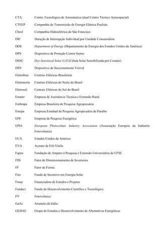 CTA Centro Tecnológico de Aeronáutica (atual Centro Técnico Aeroespacial)
CTEEP Companhia de Transmissão de Energia Elétrica Paulista
Chesf Companhia Hidroelétrica do São Francisco
DIC Duração de Interrupção Individual por Unidade Consumidora
DOE Department of Energy (Departamento de Energia dos Estados Unidos da América)
DPS Dispositivo de Proteção Contra Surtos
DSSC Dye-Sensitized Solar Cell (Célula Solar Sensibilizada por Corante)
DSV Dispositivo de Seccionamento Visível
Eletrobras Centrais Elétricas Brasileiras
Eletronorte Centrais Elétricas do Norte do Brasil
Eletrosul Centrais Elétricas do Sul do Brasil
Emater Empresa de Assistência Técnica e Extensão Rural
Embrapa Empresa Brasileira de Pesquisa Agropecuária
Emepa Empresa Estadual de Pesquisa Agropecuária da Paraíba
EPE Empresa de Pesquisa Energética
EPIA European Photovoltaic Industry Association (Associação Europeia da Indústria
Fotovoltaica)
EUA Estados Unidos da América
EVA Acetato de Etil-Vinila
Fapeu Fundação de Amparo à Pesquisa e Extensão Universitária da UFSC
FDI Fator de Dimensionamento de Inversores
FF Fator de Forma
Fies Fundo de Incentivo em Energia Solar
Finep Financiadora de Estudos e Projetos
Fundeci Fundo de Desenvolvimento Científico e Tecnológico
FV Fotovoltaico
GaAs Arseneto de Gálio
GEDAE Grupo de Estudos e Desenvolvimento de Alternativas Energéticas
 